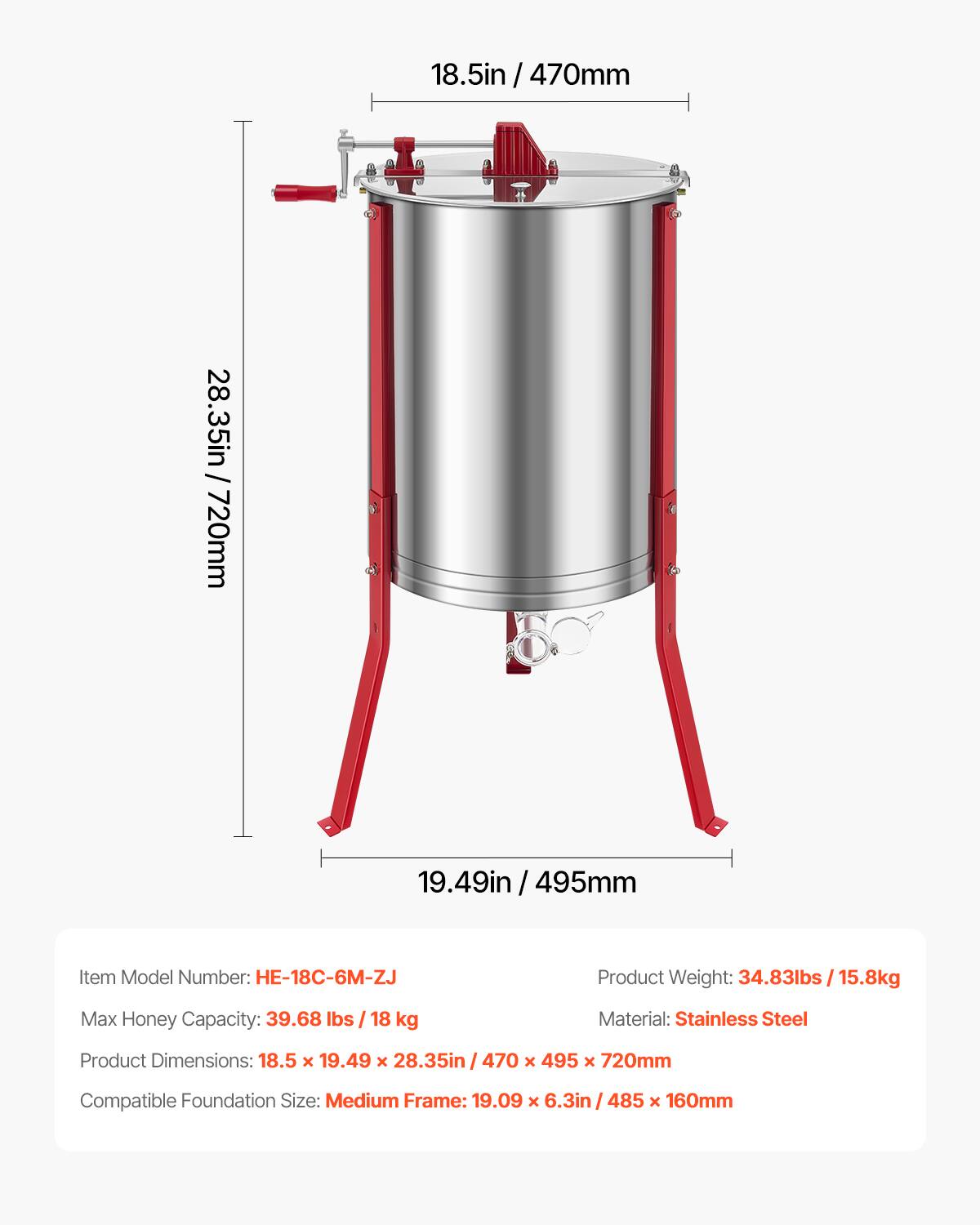 18.5in / 470mm  
18.5in / 28.35in / 720mm  
19.49in / 495mm  

Item Model Number: HE-18C-6M-ZJ  
Product Weight: 34.83lbs / 15.8kg  
Max Honey Capacity: 39.68 lbs / 18 kg  
Material: Stainless Steel  
Product Dimensions: 18.5 x 19.49 x 28.35in / 470 x 495 x 720mm  
Compatible Foundation Size: Medium Frame: 19.09 x 6.3in / 485 x 160mm
