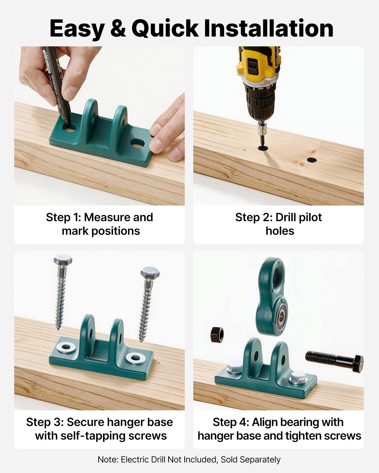 Easy & Quick Installation

Step 1: Measure and mark positions

Step 2: Drill pilot holes

Step 3: Secure hanger base with self-tapping screws

Step 4: Align bearing with hanger base and tighten screws

Note: Electric Drill Not Included, Sold Separately