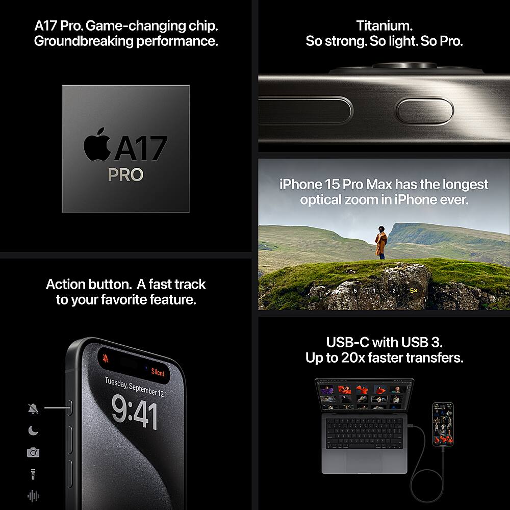 Cell Phones:
A17 Pro. Game-changing chip. Groundbreaking performance. Titanium. So strong. So light. So Pro. A17 PRO iPhone 15 Pro Max has the longest optical zoom in iPhone ever. Action button. A fast track to your favorite feature. 5 1 2 5X Silent Tuesday, September 12 9:41 USB-C with USB 3. Up to 20x faster transfers.