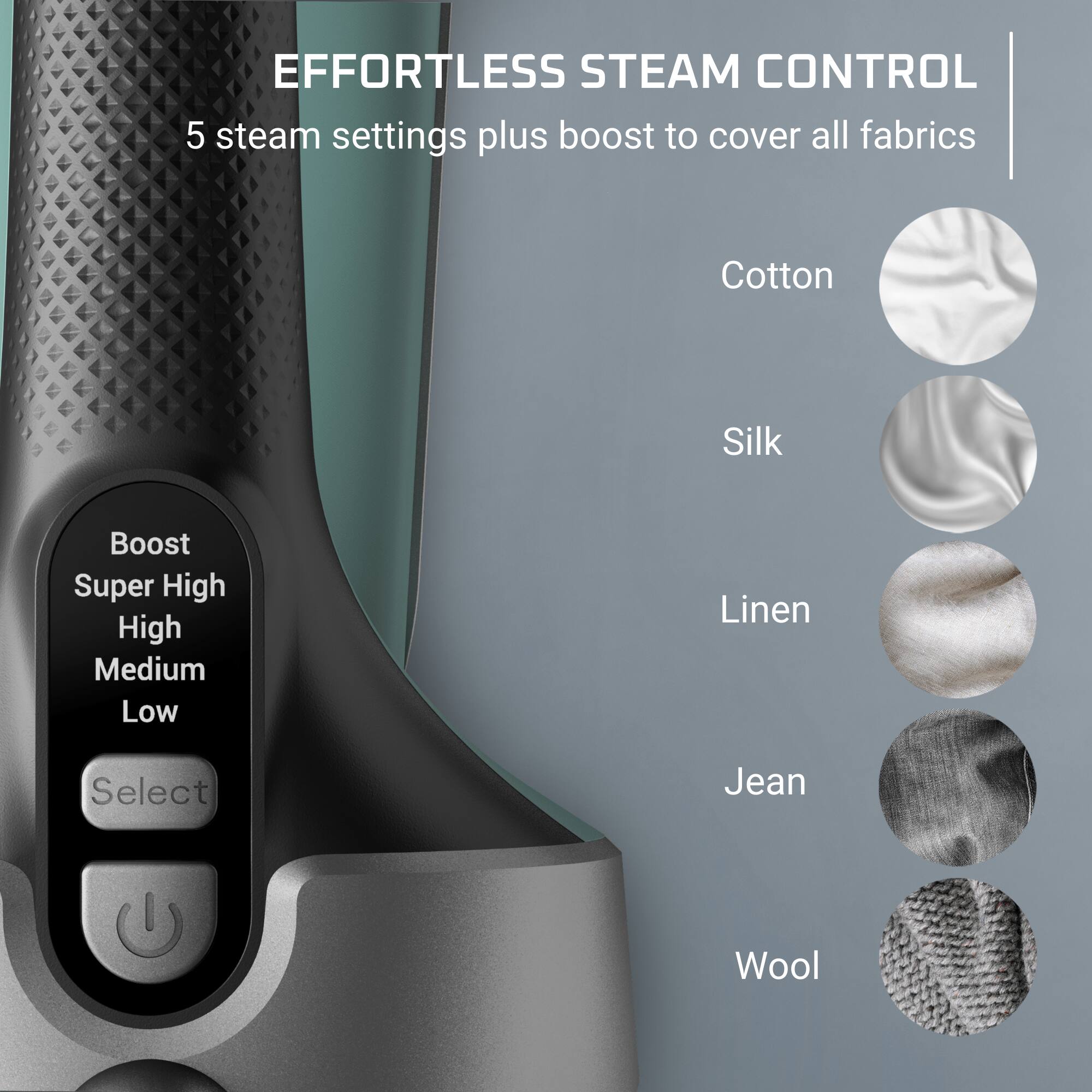 EFFORTLESS STEAM CONTROL  
5 steam settings plus boost to cover all fabrics

Cotton  
Silk  
Boost  
Super High  
High  
Medium  
Low  
Linen  
Select  
Jean  
Wool