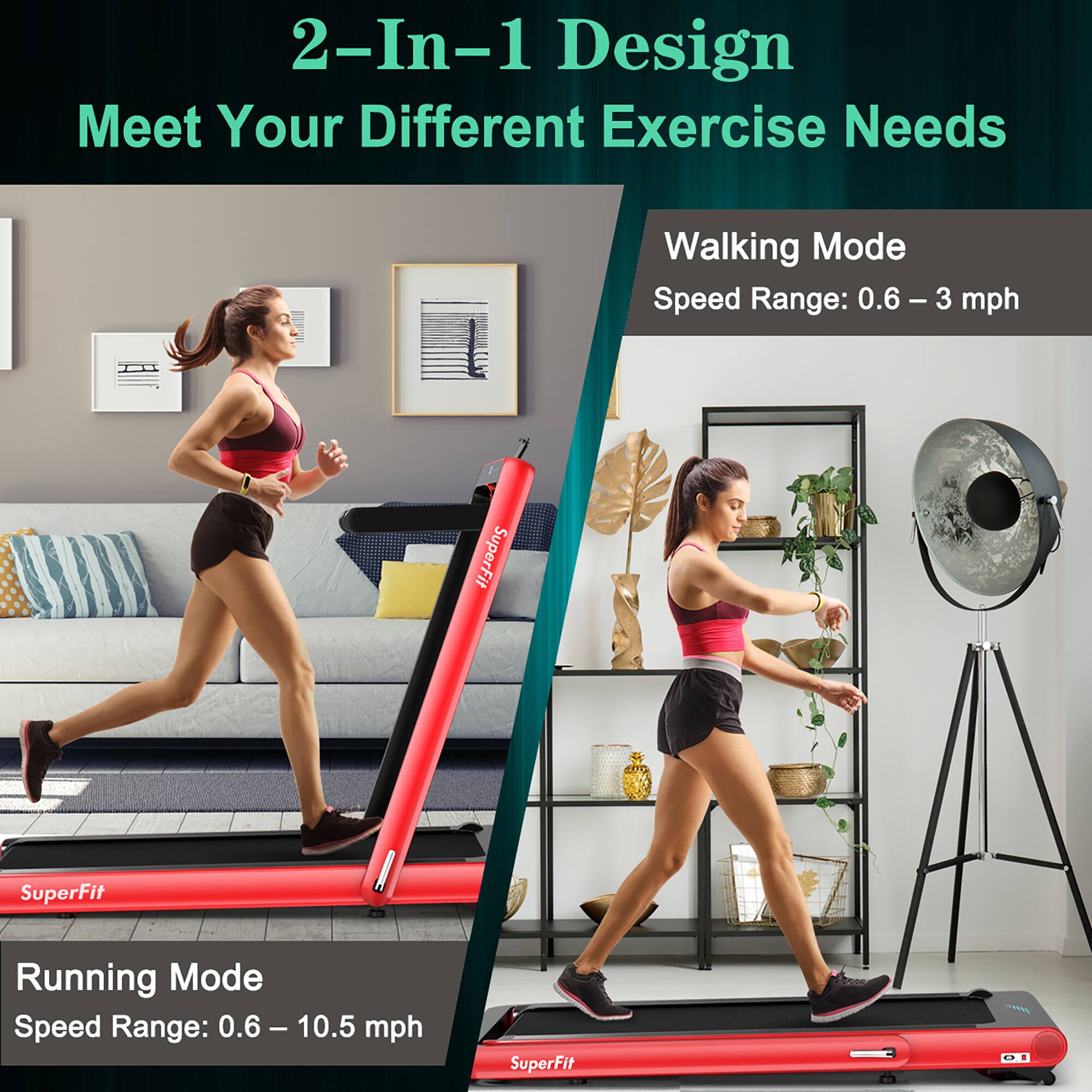 2-In-1 Design Meet Your Different Exercise Needs

Walking Mode: Speed Range: 0.6-3 mph
SuperFit

Running Mode: Speed Range: 0.6-10.5 mph
SuperFit