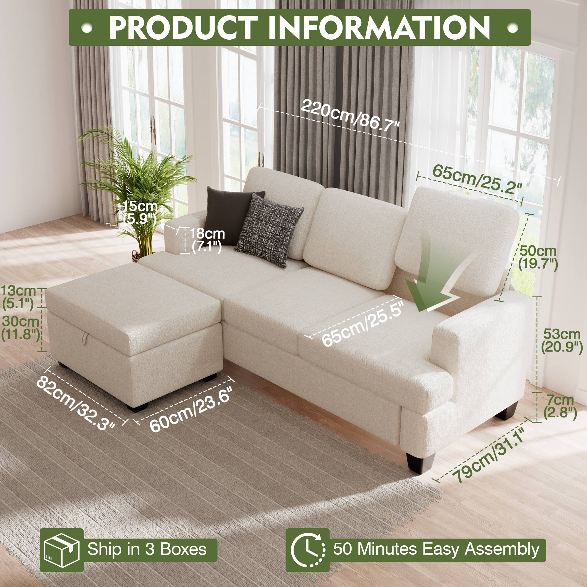 PRODUCT INFORMATION
15cm (5.9")
18cm (7.1")
13cm (5.1")
30cm (11.8")
82cm/32.3"
82cm
60cm/23.6"
60cm
Ship in 3 Boxes
220cm/86.7"
65cm/25.2"
50cm (19.7")
65cm/25.5" (20.9")
53cm
7cm (2.8")
79cm/31.1"
50 Minutes Easy Assembly