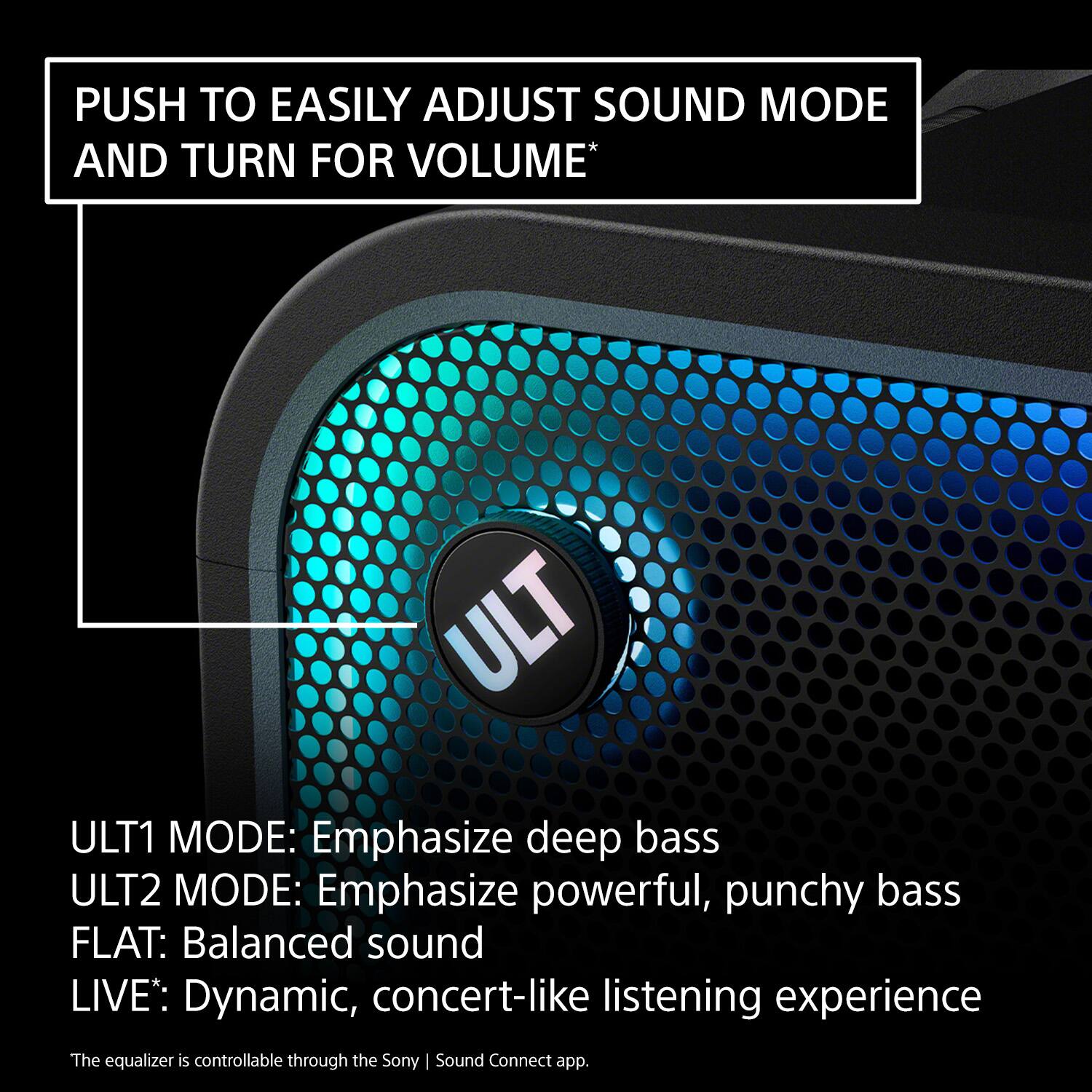 PUSH TO EASILY ADJUST SOUND MODE AND TURN FOR VOLUME*

ULT1 MODE: Emphasize deep bass  
ULT2 MODE: Emphasize powerful, punchy bass  
FLAT: Balanced sound  
LIVE: Dynamic, concert-like listening experience  

The equalizer is controllable through the Sony | Sound Connect app.
