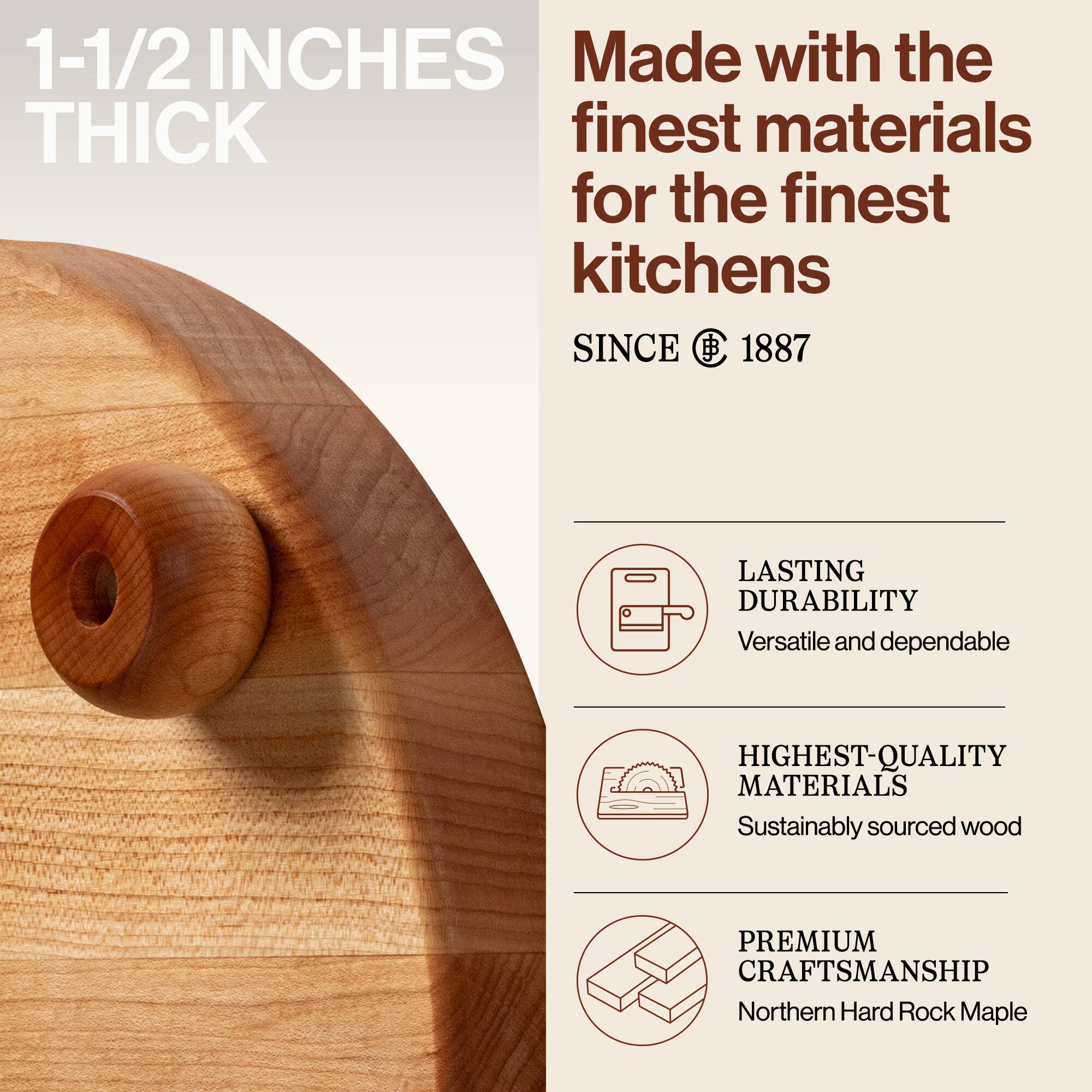 1-1/2 INCHES THICK

Made with the finest materials for the finest kitchens

SINCE 1887

LASTING DURABILITY
Versatile and dependable

HIGHEST-QUALITY MATERIALS
Sustainably sourced wood

PREMIUM CRAFTSMANSHIP
Northern Hard Rock Maple