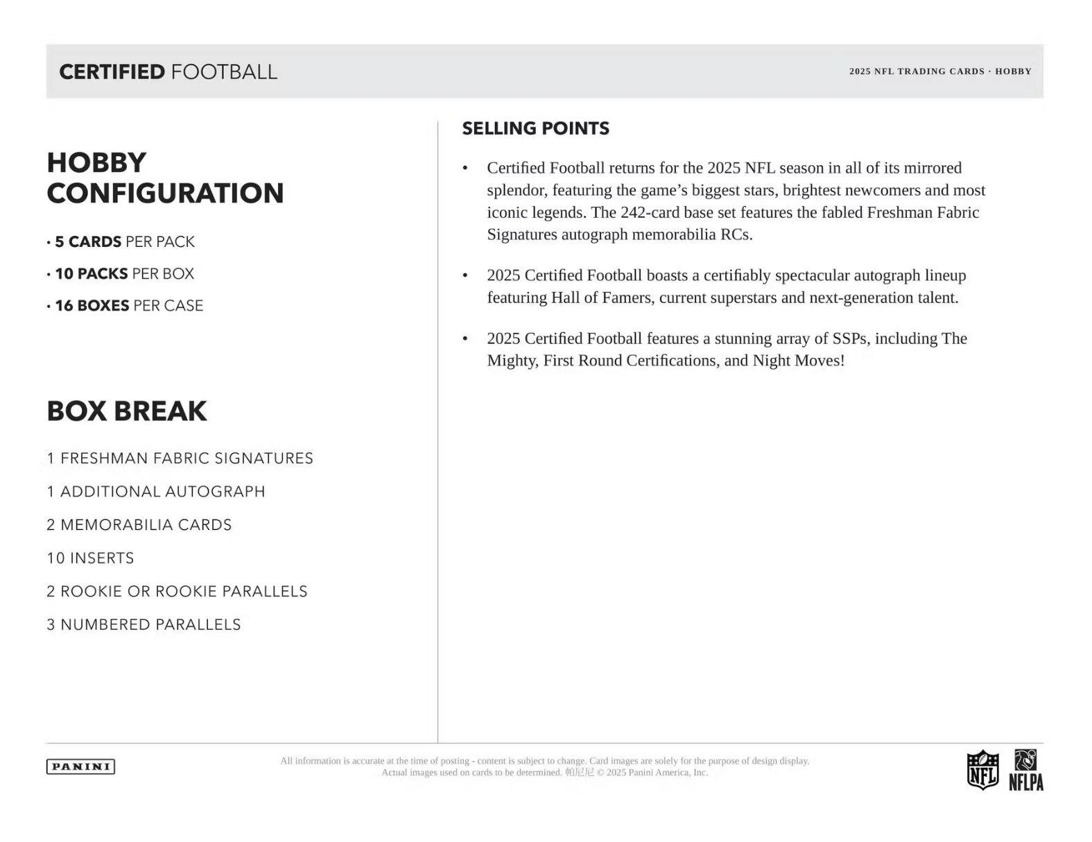 CERTIFIED FOOTBALL  
2025 NFL TRADING CARDS • HOBBY  

**HOBBY CONFIGURATION**  
- 5 CARDS PER PACK  
- 10 PACKS PER BOX  
- 16 BOXES PER CASE  

**BOX BREAK**  
- 1 FRESHMAN FABRIC SIGNATURES  
- 1 ADDITIONAL AUTOGRAPH  
- 2 MEMORABILIA CARDS  
- 10 INSERTS  
- 2 ROOKIE OR ROOKIE PARALLELS  
- 3 NUMBERED PARALLELS  

**SELLING POINTS**  
- Certified Football returns for the 2025 NFL season in all of its mirrored splendor, featuring the game's biggest stars, brightest newcomers and most iconic legends. The 242-card base set features the fabled Freshman Fabric Signatures autograph memorabilia RCs.  
- 2025 Certified Football boasts a certifiably spectacular autograph lineup featuring Hall of Famers, current superstars and next-generation talent.  
- 2025 Certified Football features a stunning array of SSPs, including The Mighty, First Round Certifications, and Night Moves!  

All information is accurate at the time of posting