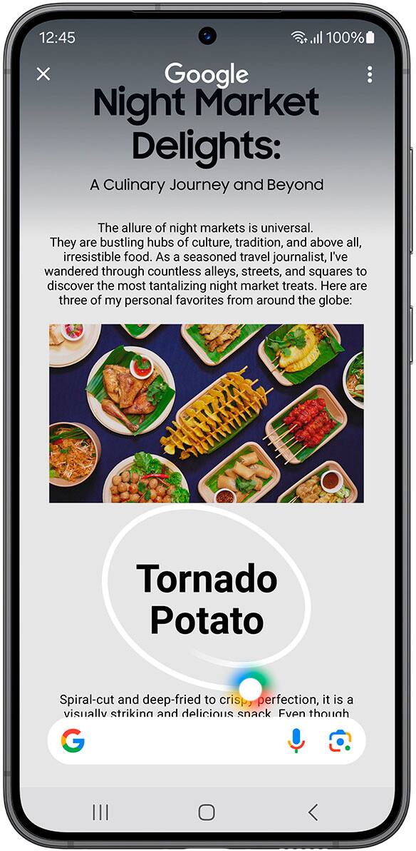Circle it, find it. Just like that.
12:45 d 100% x Google Night Market Delights: A Culinary Journey and Beyond
The allure of night markets is universal. They are bustling hubs of culture, tradition, and above all, irresistible food. As a seasoned travel journalist, I've wandered through countless alleys, streets, and squares to discover the most tantalizing night market treats. Here are three of my personal favorites from around the globe:
1. Tornado Potato: Spiral-cut and deep-fried to crispy perfection, this visually striking and delicious snack is a must-try.
Circle to Search with Google. Requires internet connection; results may vary by uniqueness, clarity, and framing of circled image and related factors.