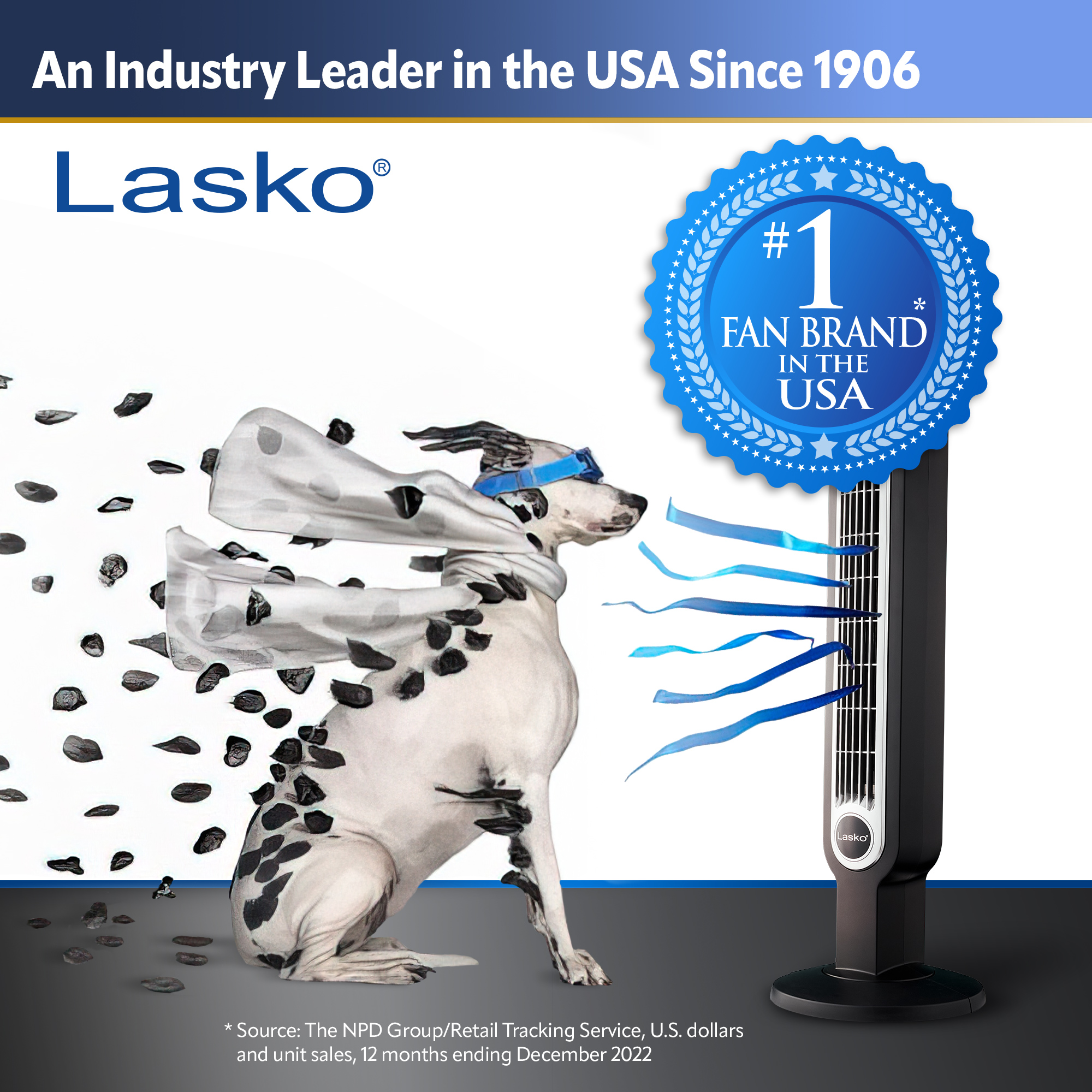 An Industry Leader in the USA Since 1906 Lasko #1 FAN BRAND IN THE USA Source: The NPD Group/Retail Tracking Service, U.S. dollars and unit sales, 12 months ending December 2022