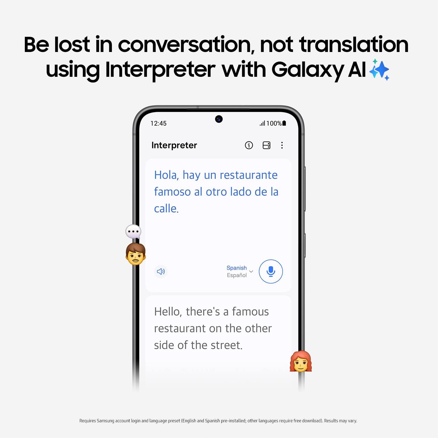 Be lost in conversation, not translation using Interpreter with Galaxy Al. 12:45 all 100% Interpreter 1 Hola, hay un restaurante famoso al otro lado de la calle. ... Spanish Espaol Hello, there's a famous restaurant on the other side of the street. Requires Samsung account login and Manguage preset English and Spanish pre-installed other languages require free download) Results may vary.