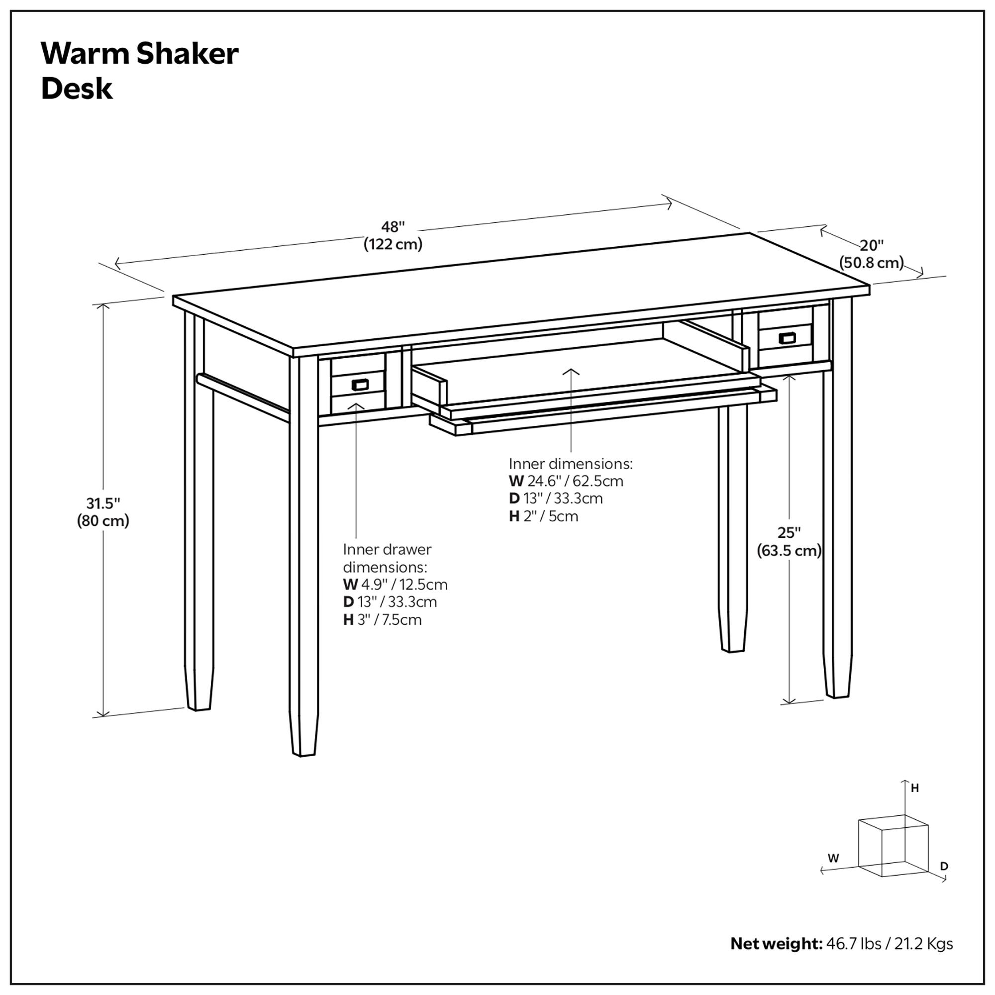 Warm Shaker Desk  
48" (122 cm) x 20" (50.8 cm) x 31.5" (80 cm)  

Inner drawer dimensions:  
W 4.9" (12.5 cm) x D 13" (33.3 cm) x H 3" (7.5 cm)  

Inner dimensions:  
W 24.6" (62.5 cm) x D 13" (33.3 cm) x H 25" (63.5 cm)  

Net weight: 46.7 lbs / 21.2 Kgs