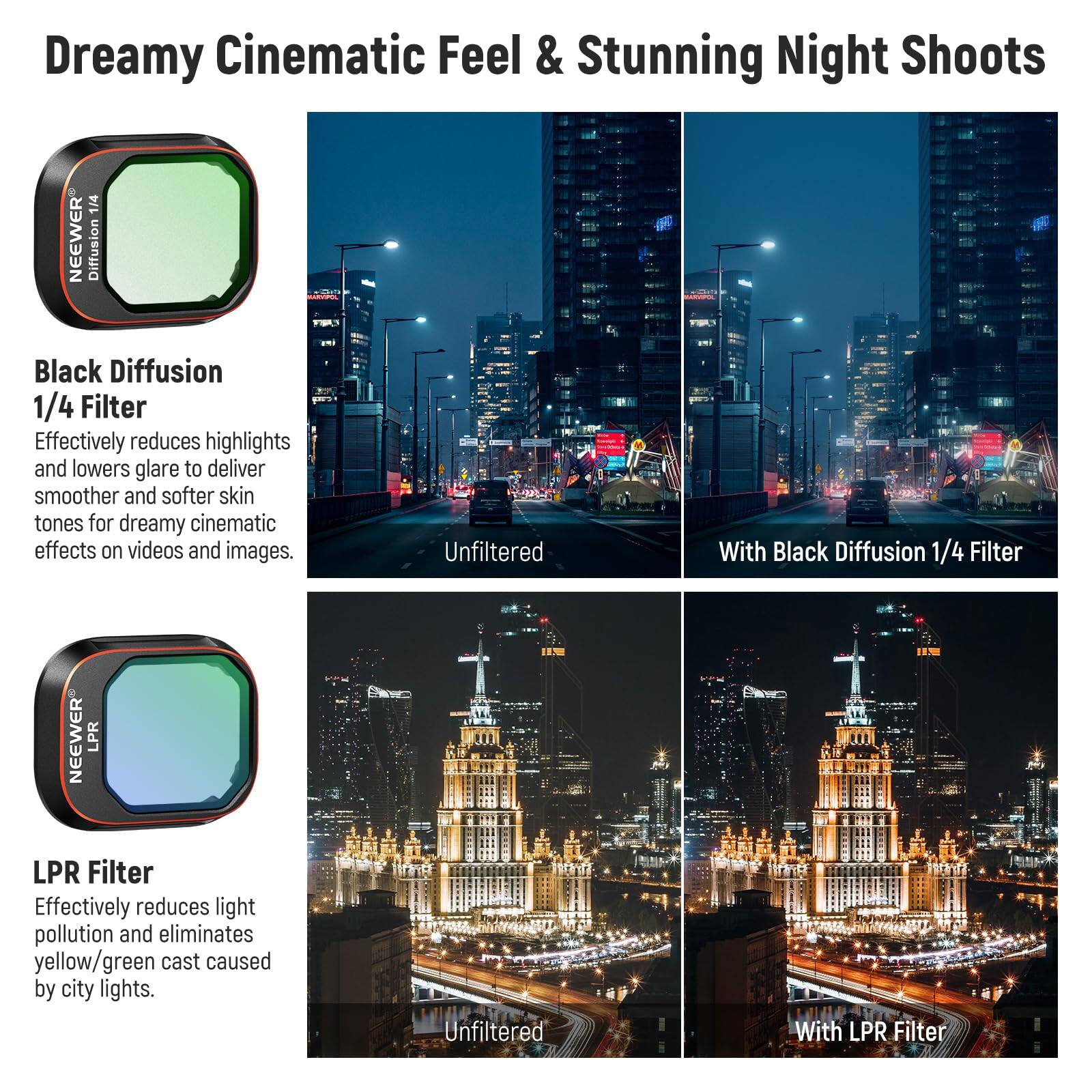Dreamy Cinematic Feel & Stunning Night Shoots

**Black Diffusion 1/4 Filter**
Effectively reduces highlights and lowers glare to deliver smoother and softer skin tones for dreamy cinematic effects on videos and images.
- Unfiltered
- With Black Diffusion 1/4 Filter

**LPR Filter**
Effectively reduces light pollution and eliminates yellow/green cast caused by city lights.
- Unfiltered
- With LPR Filter