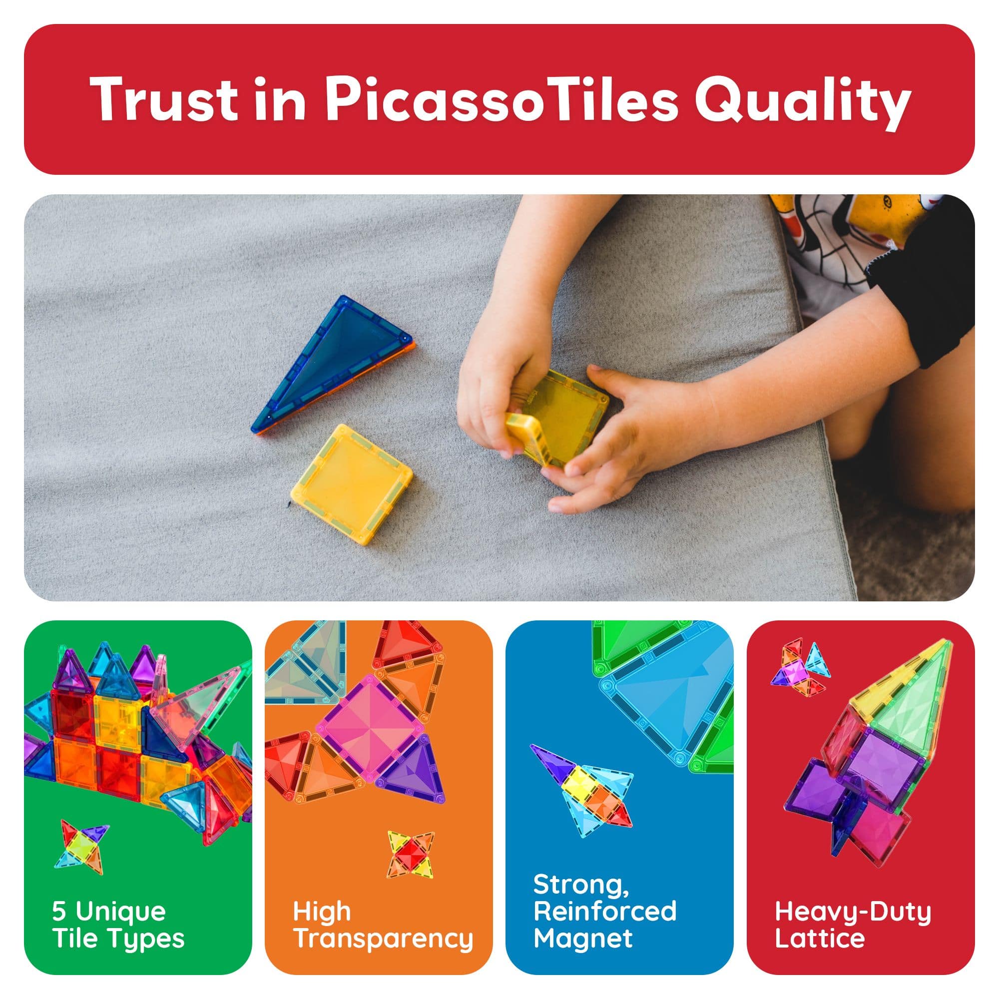Trust in Picasso Tiles Quality
5 Unique Tile Types
High Transparency
Strong, Reinforced Magnet
Heavy-Duty Lattice