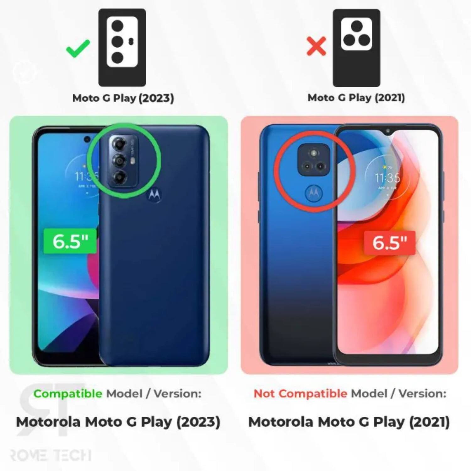 Moto G Play (2023)  
Moto G Play (2021)  
11:35  
6.5"  
Compatible Model / Version:  
Motorola Moto G Play (2023)  
Not Compatible Model / Version:  
Motorola Moto G Play (2021)  
ROVE TECH