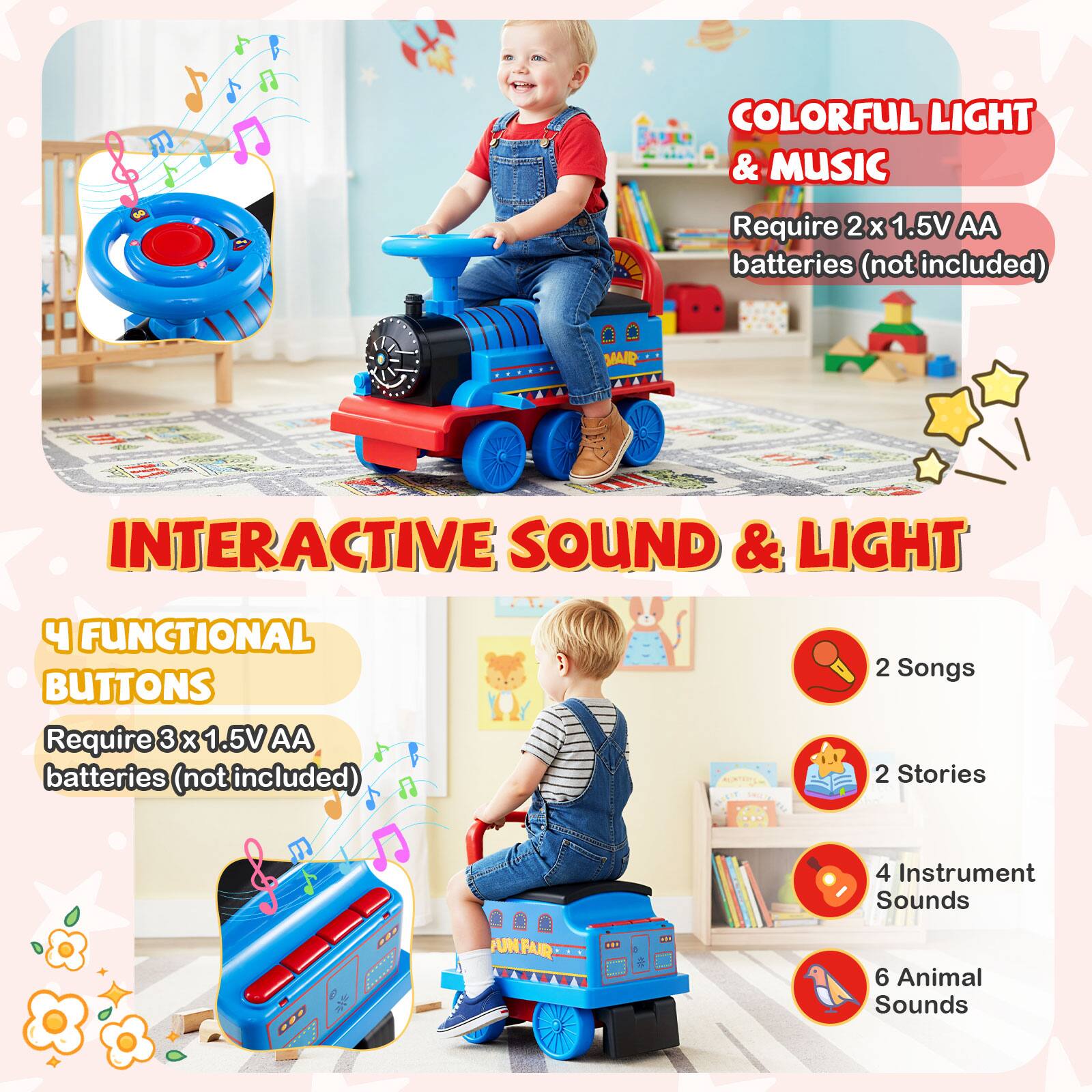 **COLORFUL LIGHT & MUSIC**  
Require 2 x 1.5V AA batteries (not included)

**INTERACTIVE SOUND & LIGHT**  
4 FUNCTIONAL BUTTONS  
Require 3 x 1.5V AA batteries (not included)

- 2 Songs
- 2 Stories
- 4 Instrument Sounds
- 6 Animal Sounds