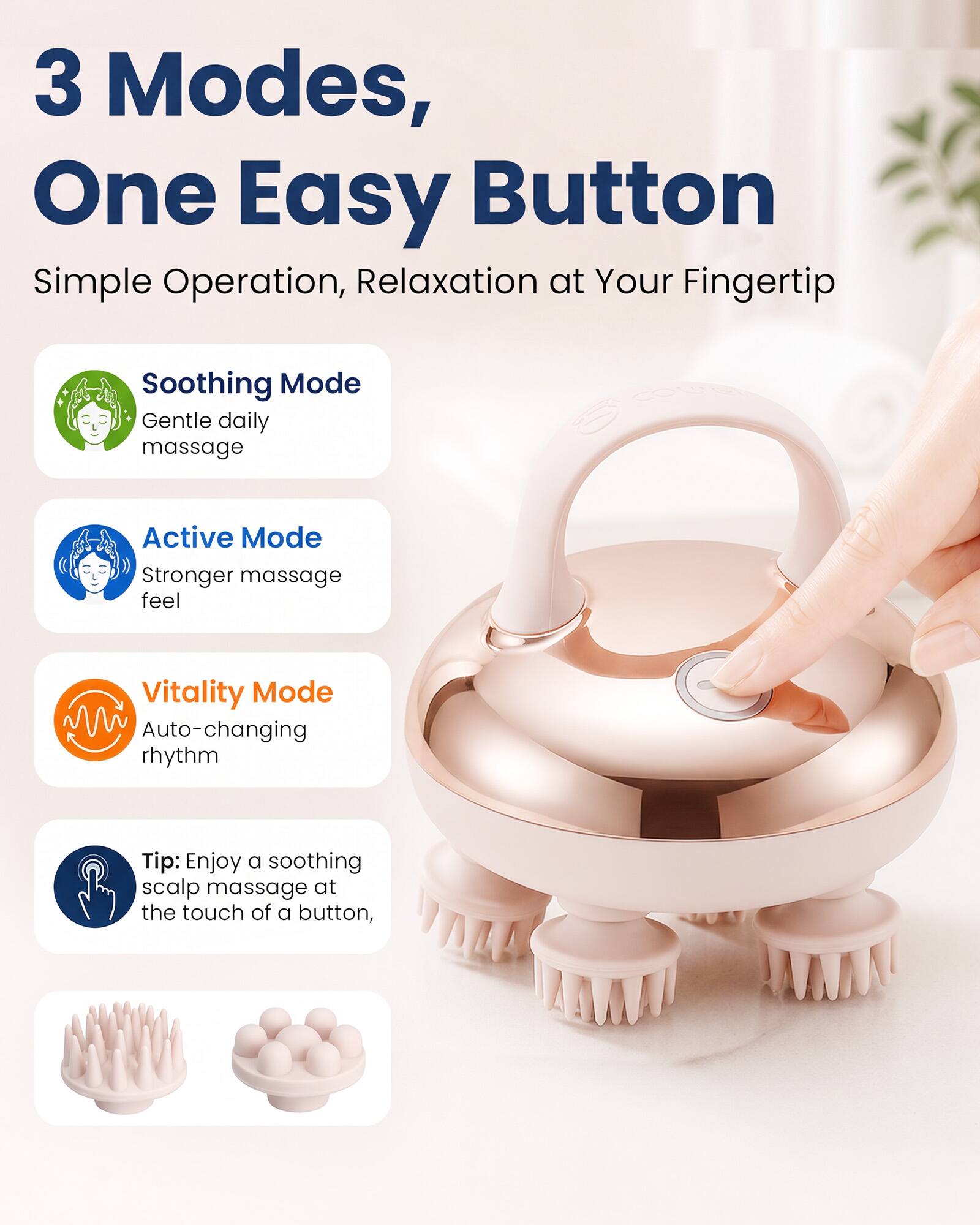3 Modes, One Easy Button  
Simple Operation, Relaxation at Your Fingertip  

Soothing Mode  
Gentle daily massage  

Active Mode  
Stronger massage feel  

Vitality Mode  
Auto-changing rhythm  

Tip: Enjoy a soothing scalp massage at the touch of a button,