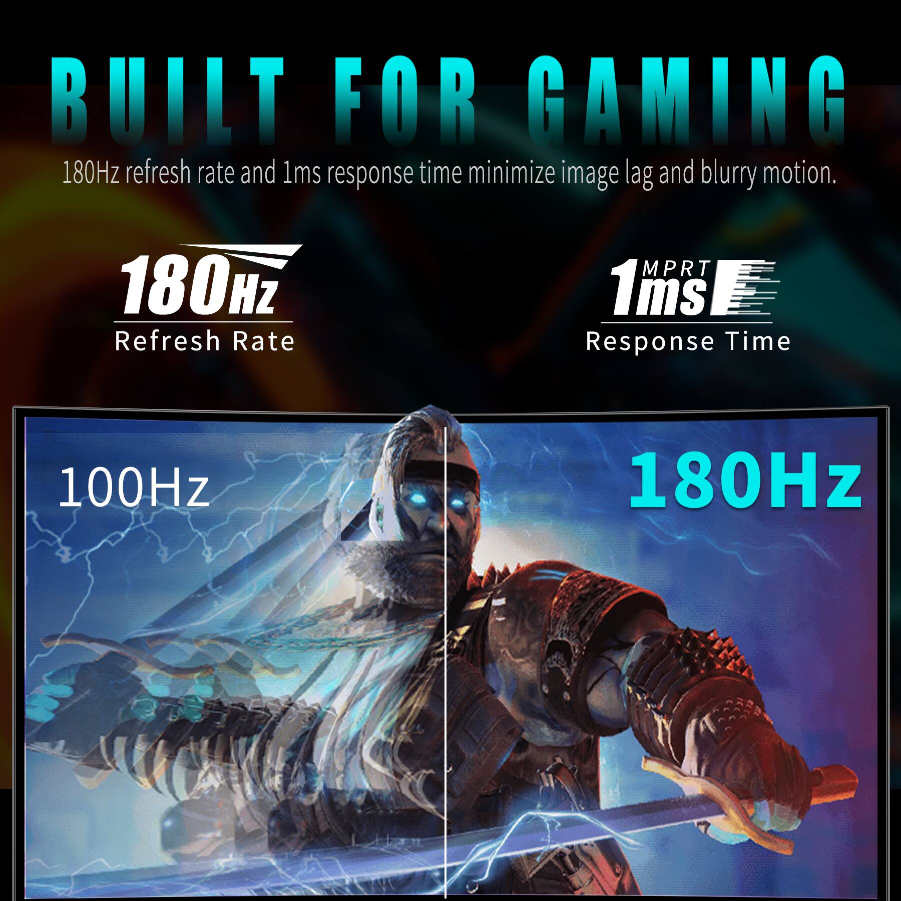 BUILT FOR GAMING

180Hz refresh rate and 1ms response time minimize image lag and blurry motion.

180Hz Refresh Rate

1ms Response Time

100Hz

180Hz