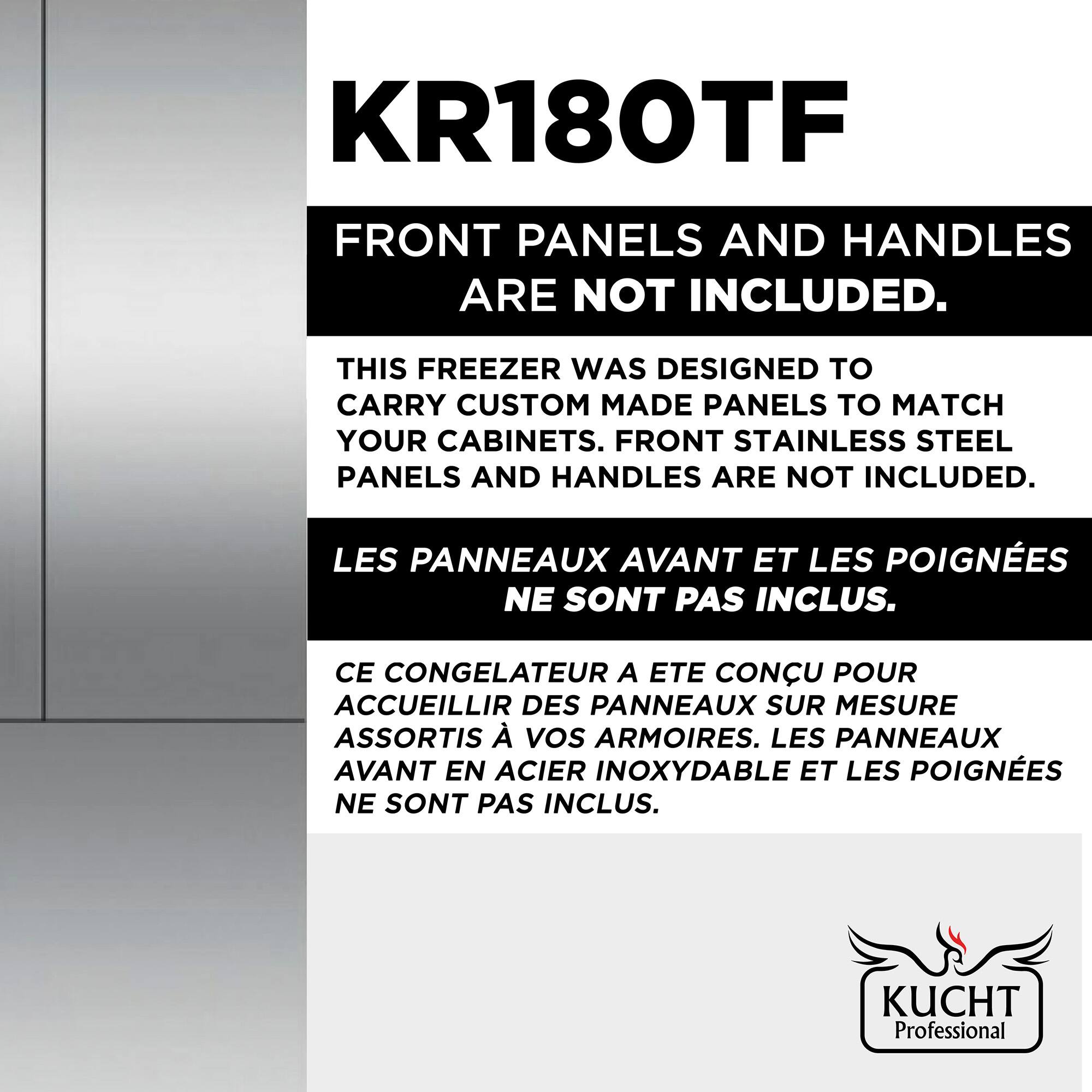 KR180TF  
FRONT PANELS AND HANDLES ARE NOT INCLUDED.  

THIS FREEZER WAS DESIGNED TO CARRY CUSTOM MADE PANELS TO MATCH YOUR CABINETS. FRONT STAINLESS STEEL PANELS AND HANDLES ARE NOT INCLUDED.  

LES PANNEAUX AVANT ET LES POIGNÉES NE SONT PAS INCLUS.  
CE CONGÉLATEUR A ÉTÉ CONÇU POUR ACCUEILLIR DES PANNEAUX SUR MESURE ASSORTIS À VOS ARMOIRES. LES PANNEAUX AVANT EN ACIER INOXYDABLE ET LES POIGNÉES NE SONT PAS INCLUS.  

KUCHT Professional