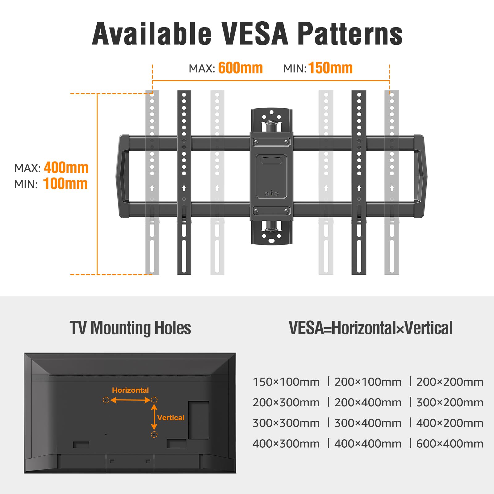 Available VESA Patterns  
MAX: 600mm MIN: 150mm  
MAX: 400mm MIN: 100mm  

TV Mounting Holes  
VESA=HorizontalxVertical  

150x100mm | 200x100mm | 200x200mm  
200x300mm | 200x400mm | 300x200mm  
300x300mm | 300x400mm | 400x200mm  
400x300mm | 400x400mm | 600x400mm