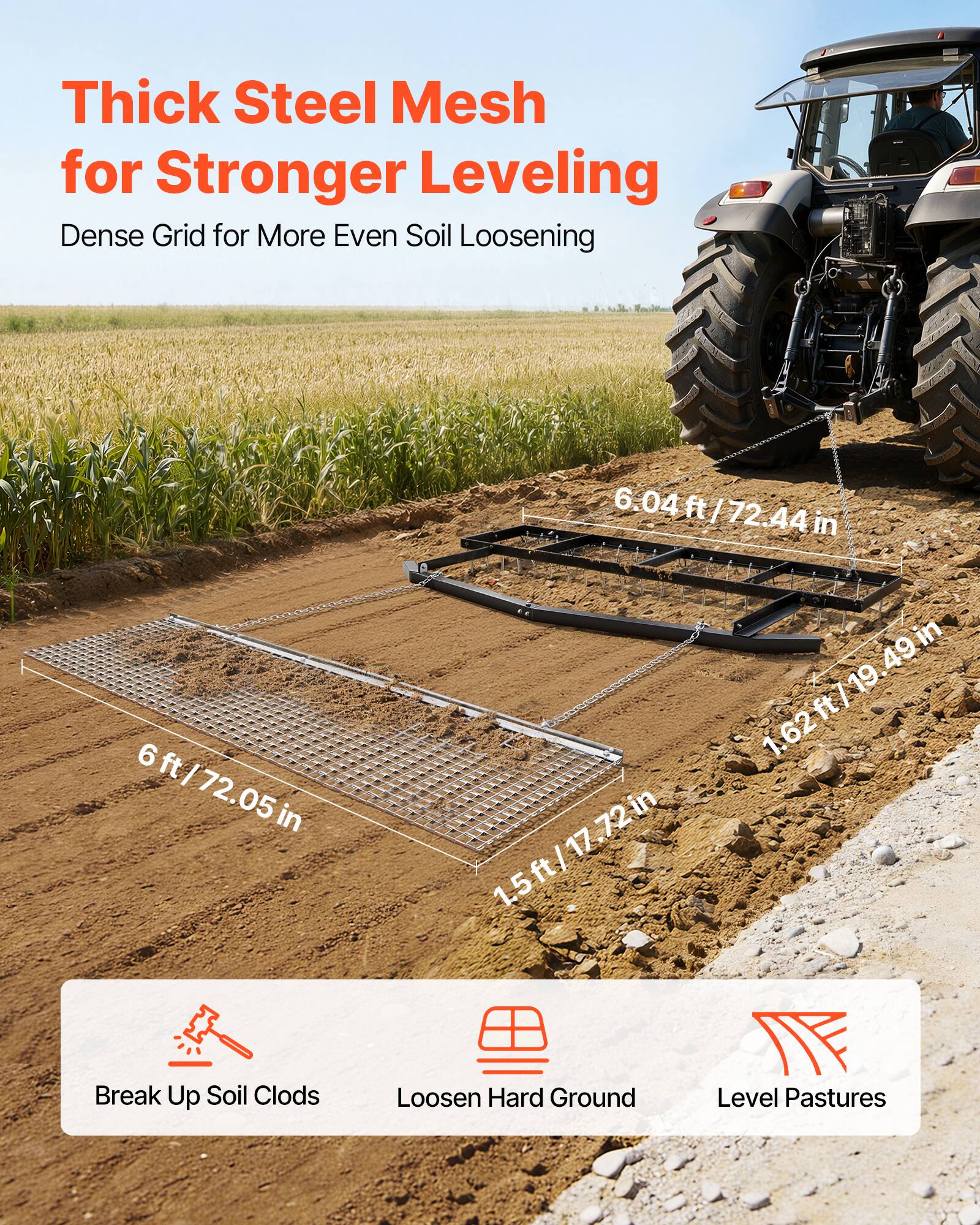 Thick Steel Mesh for Stronger Leveling  
Dense Grid for More Even Soil Loosening  

6 ft / 72.05 in  
6.04 ft / 72.44 in  
1.62 ft / 19.49 in  
1.5 ft / 17.72 in  

Break Up Soil Clods  
Loosen Hard Ground  
Level Pastures