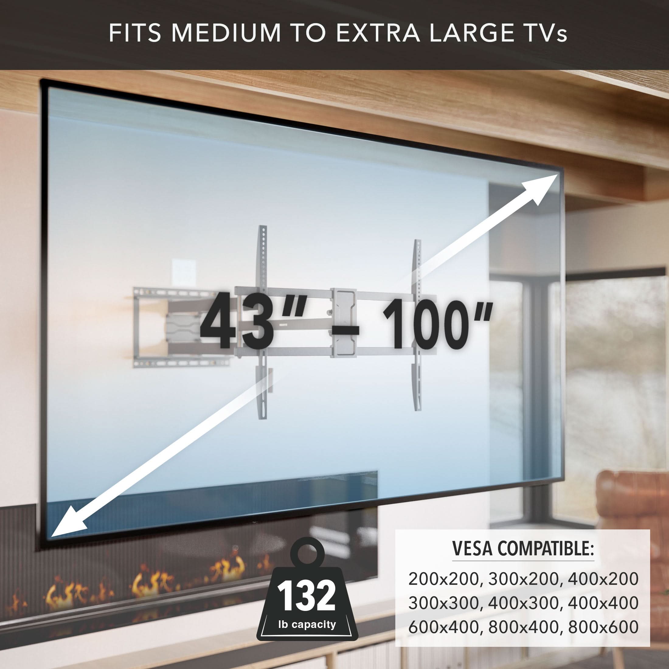 FITS MEDIUM TO EXTRA LARGE TVs  
43" - 100"  
132 lb capacity  
VESA COMPATIBLE:  
200x200, 300x200, 400x200  
300x300, 400x300, 400x400  
600x400, 800x400, 800x600