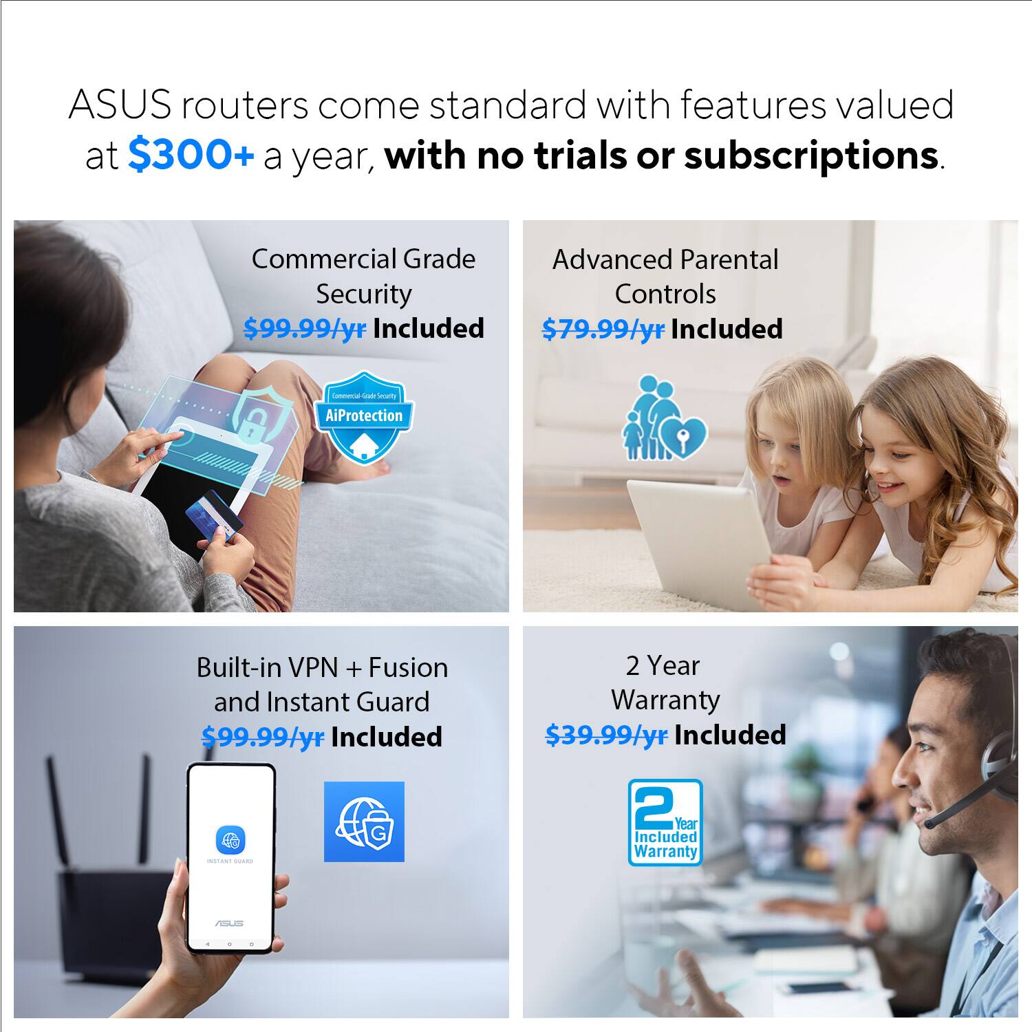 ASUS routers come standard with features valued at $300+ a year, with no trials or subscriptions. These features include:

1. Commercial Grade Advanced Parental Security Controls: $99.99/yr Included
2. Built-in VPN and Fusion: $99.99/yr Included
3. Instant Guard: $99.99/yr Included
4. 2-Year Warranty: $39.99/yr Included