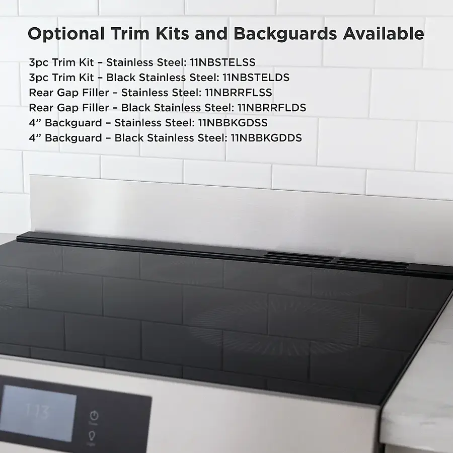 Optional Trim Kits and Backguards Available:

1. 3pc Trim Kit I Stainless Steel: 11NBSTELSS
2. 3pc Trim Kit I Black Stainless Steel: 11NBSTELDS
3. Rear Gap Filler - Stainless Steel: 11NBRRFLSS
4. Rear Gap Filler - Black Stainless Steel: 11NBRRFLDS
5. 4" Backguard - Stainless Steel: 11NBBKGDSS
6. 4" Backguard - Black Stainless Steel: 11NBBKGDDS