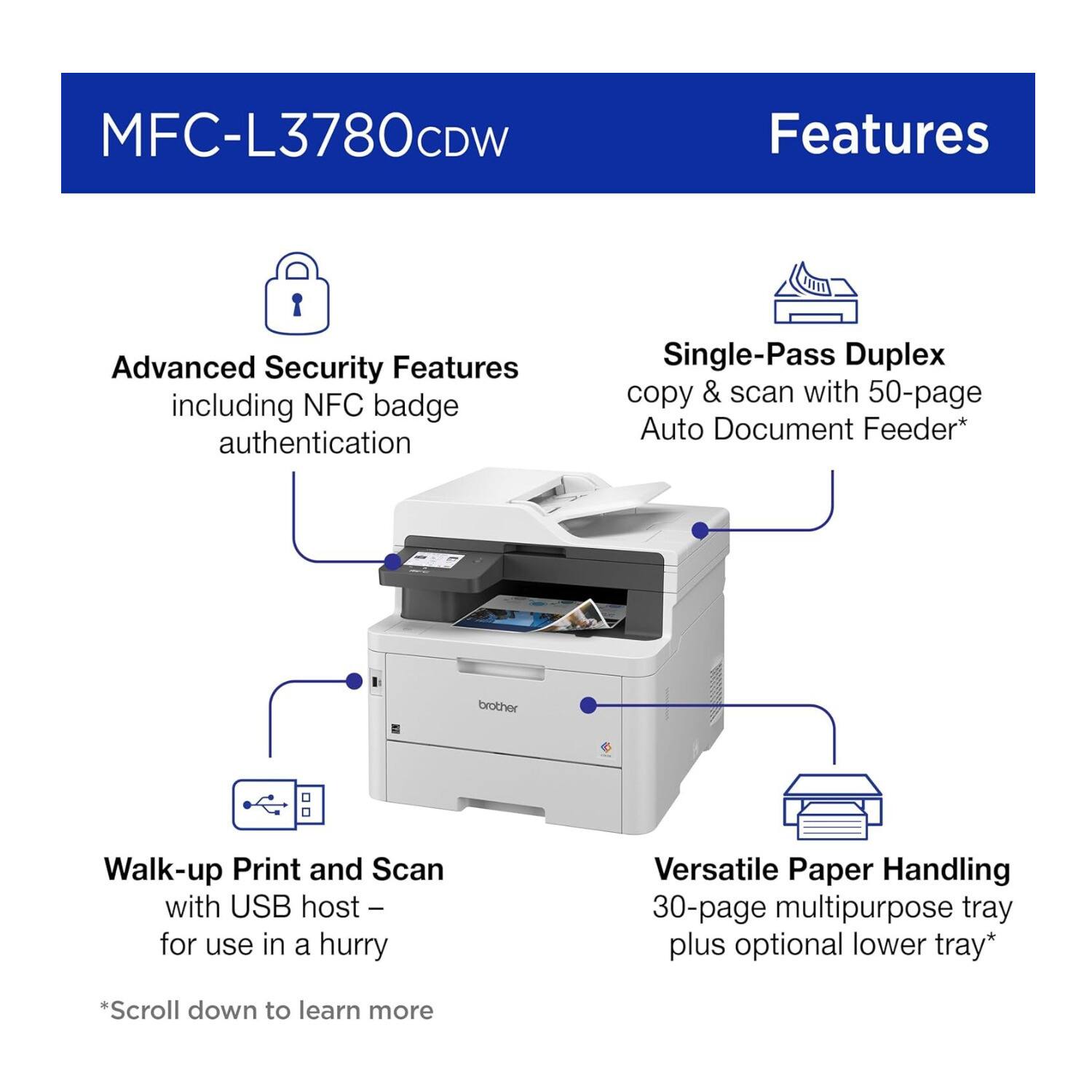MFC-L3780CDW Features

- Advanced Security Features including NFC badge authentication
- Single-Pass Duplex copy & scan with 50-page Auto Document Feeder*
- Walk-up Print and Scan with USB host – for use in a hurry
- Versatile Paper Handling 30-page multipurpose tray plus optional lower tray*

*Scroll down to learn more