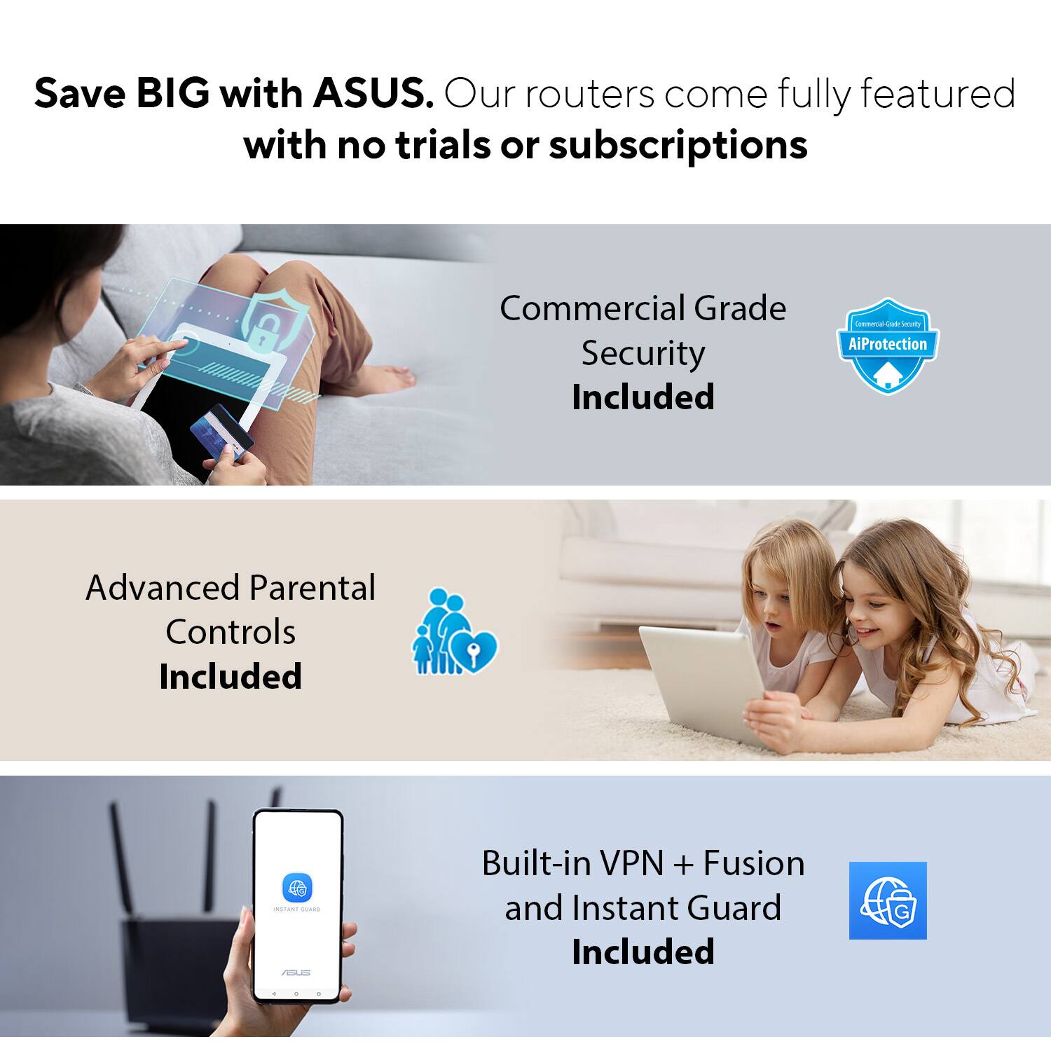 Save BIG with ASUS. Our routers come fully featured with no trials or subscriptions. Commercial Grade Security Included. Lonmuna - advanced AiProtection. Advanced Parental Controls Included - Built-in VPN + Fusion and Instant Guard Included.