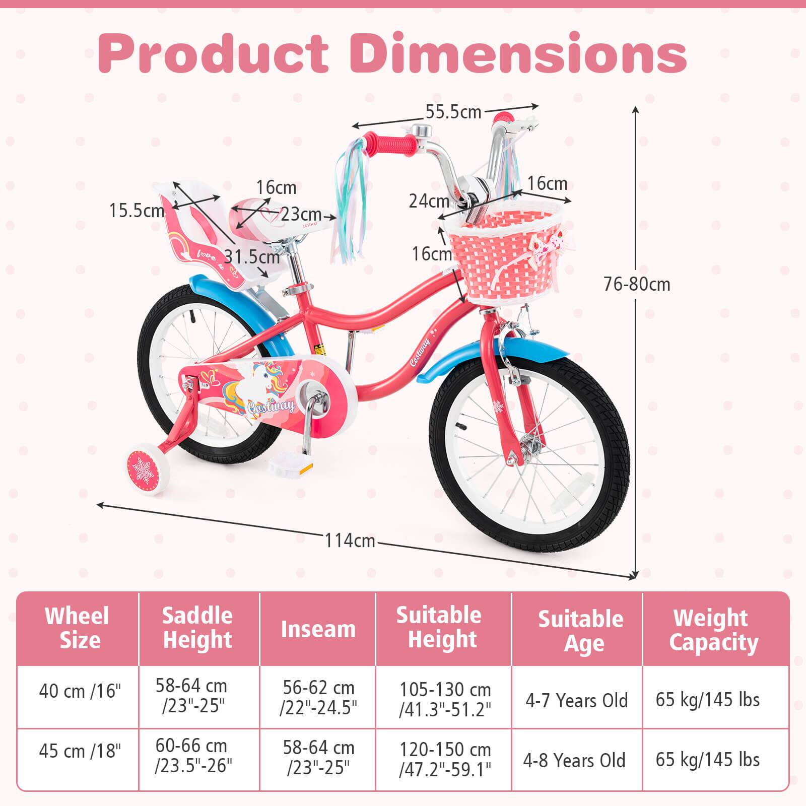 Product Dimensions

- 55.5cm
- 15.5cm
- 16cm
- 23cm
- 24cm
- 16cm
- 31.5cm
- 16cm
- 76-80cm
- 114cm

Wheel Size | Saddle Height | Inseam | Suitable Height | Suitable Age | Weight Capacity
--- | --- | --- | --- | --- | ---
40 cm /16" | 58-64 cm /23"-25" | 56-62 cm /22"-24.5" | 105-130 cm /41.3"-51.2" | 4-7 Years Old | 65 kg/145 lbs
45 cm /18" | 60-66 cm /23.5"-26" | 58-64 cm /23"-25" | 120-150 cm /47.2"-59.1" | 4-8 Years Old | 65 kg/1