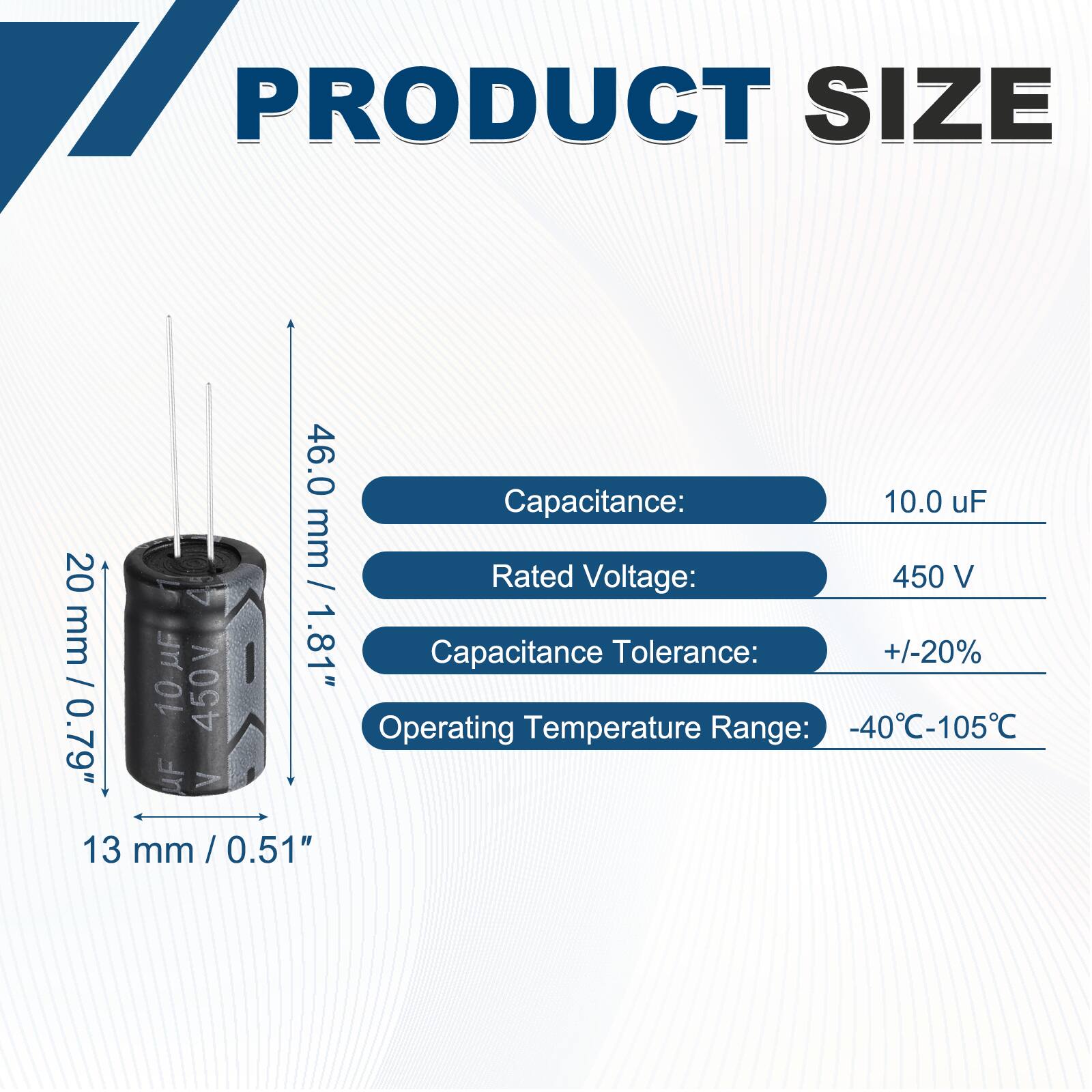 PRODUCT SIZE

- Capacitance: 10.0 uF
- Rated Voltage: 450 V
- Capacitance Tolerance: +/-20%
- Operating Temperature Range: -40°C-105°C

Dimensions:
- Height: 46.0 mm / 1.81"
- Diameter: 20 mm / 0.79"
- Width: 13 mm / 0.51"
