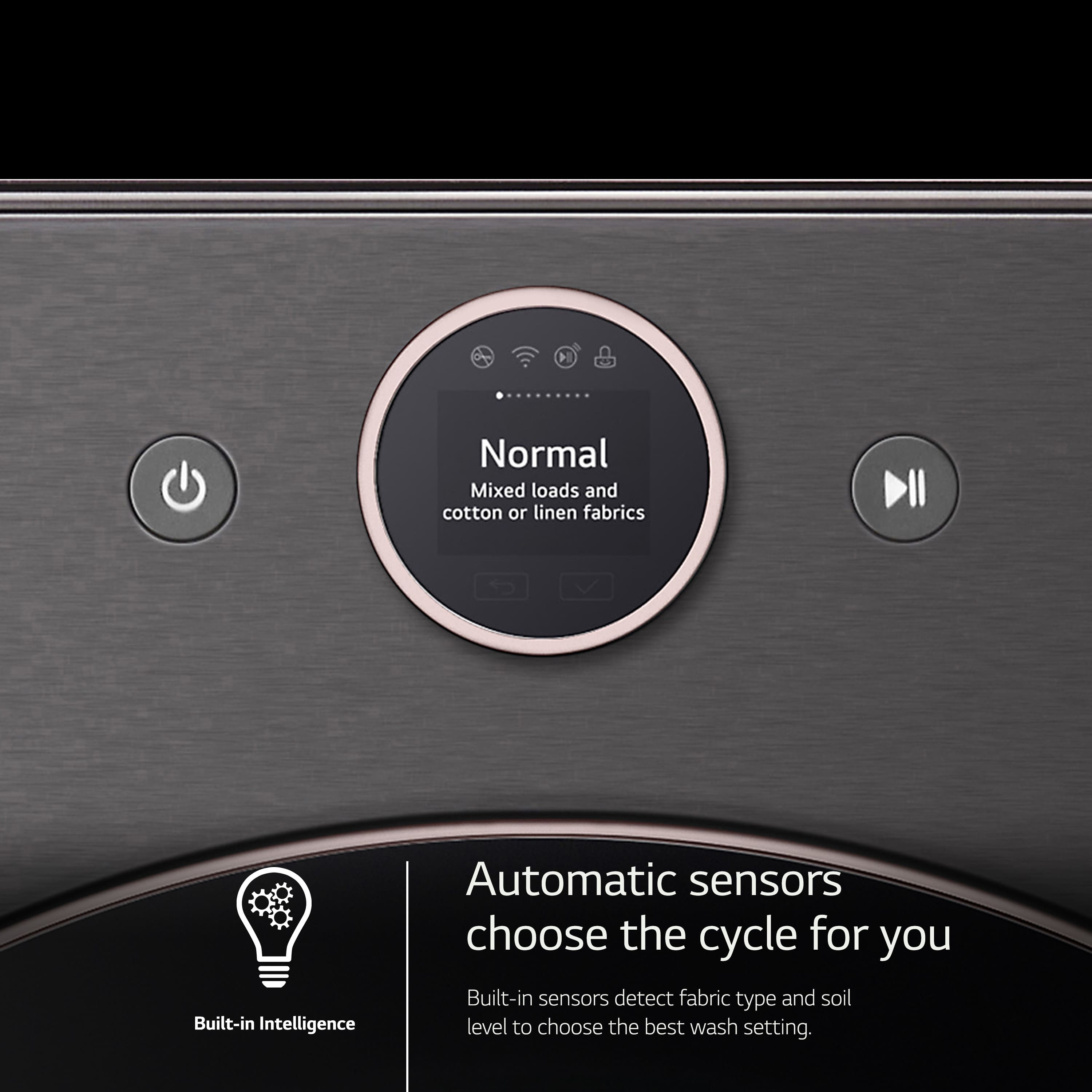 Front Load Washers:
1. Normal: Mixed loads and cotton or linen fabrics
2. Built-in Intelligence: Automatic sensors choose the cycle for you
3. Built-in sensors: Detect fabric type and soil level to choose the best wash setting.