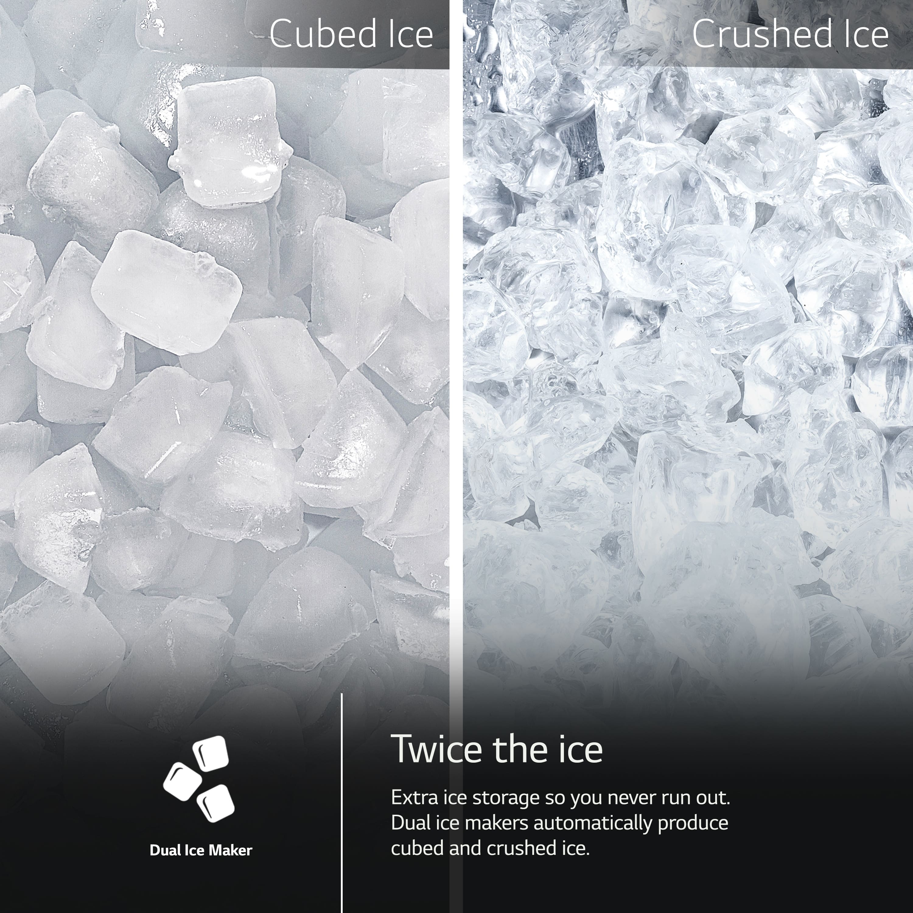 Cubed Ice Crushed Ice Twice the ice Dual Ice Maker Extra ice storage so you never run out. Dual ice makers automatically produce cubed and crushed ice.