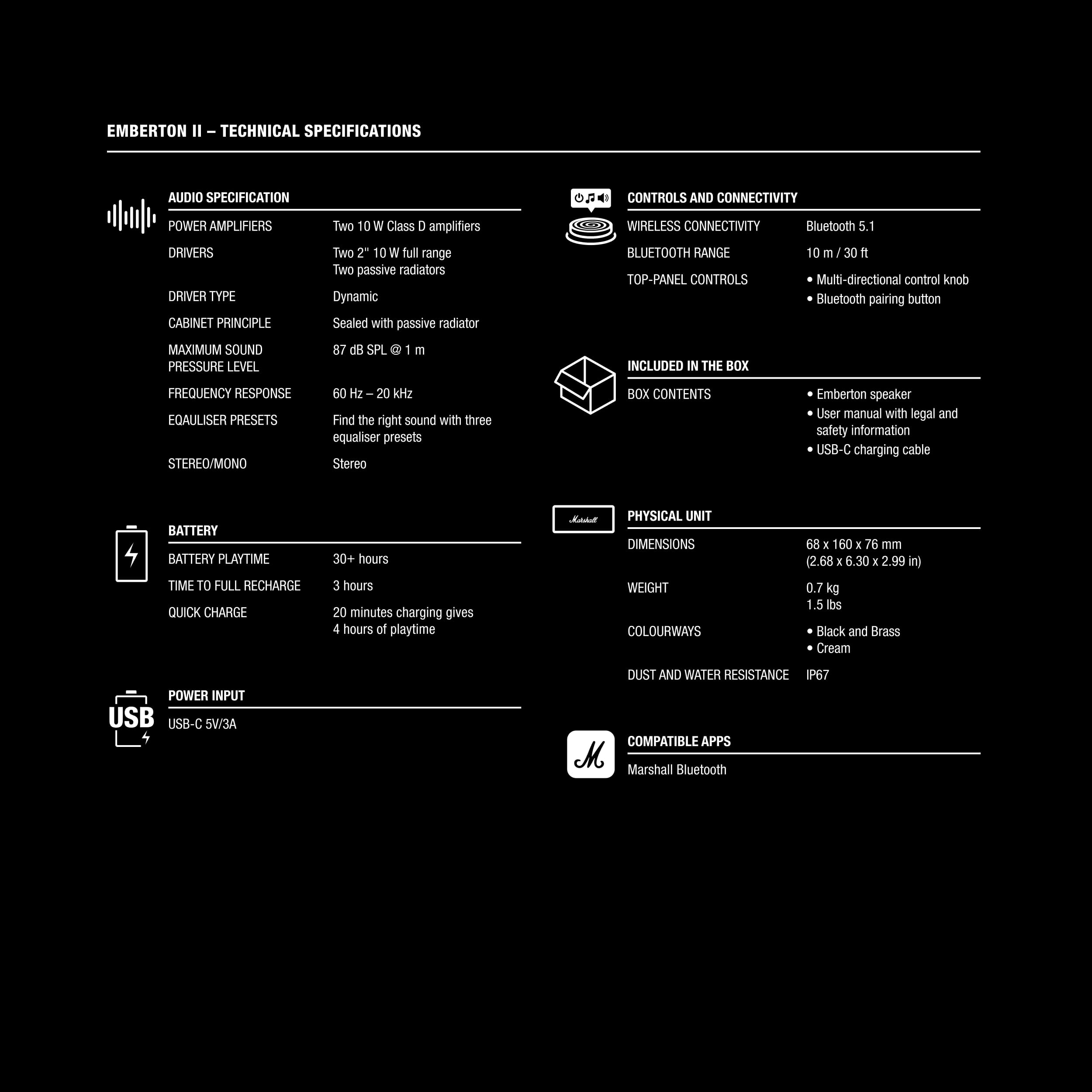 EMBERTON II TECHNICAL SPECIFICATIONS
AUDIO SPECIFICATION:
- Two 10 W Class C amplifiers
- DRIVERS:
- Two 2.10 W full range drivers
- Two passive radiators
- Dynamic Sealed with passive radiator
BLUETOOTH CONNECTIVITY:
- Bluetooth 5.1
- MAXIMUM SOUND PRESSURE LEVEL: 87 dB SPL
- FREQUENCY RESPONSE: 20 Hz - 20 kHz
- EQUALISER PRESETS:
- Stereo/Mono
- Three equaliser presets
BOX CONTENTS:
- Emberton speaker
- User manual with legal and safety information
- USB-C charging cable
- BATTERY:
- Playtime: 30+ hours
- Quick charge: 3 hours
- 20 minutes charging gives 4 hours of playtime
PHYSICAL UNIT DIMENSIONS:
- WEIGHT: 0.76 kg (1.5 lbs)
- COLOURWAYS: Black and Brass, Cream
DUST AND WATER RESISTANCE: