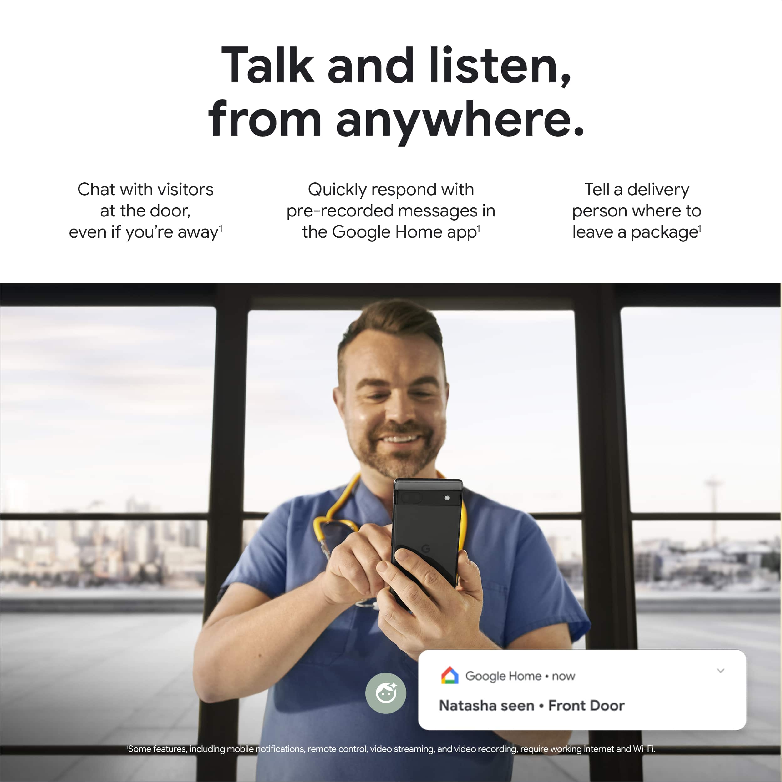 Talk and listen, from anywhere. Chat with visitors at the door, even if you're away. Quickly respond with pre-recorded messages in the Google Home app. Tell a delivery person where to leave a package. Google Home now Natasha seen Front Door. Some features, including mobile notifications, remote control, video streaming, and video recording, require working internet and Wi-Fi.