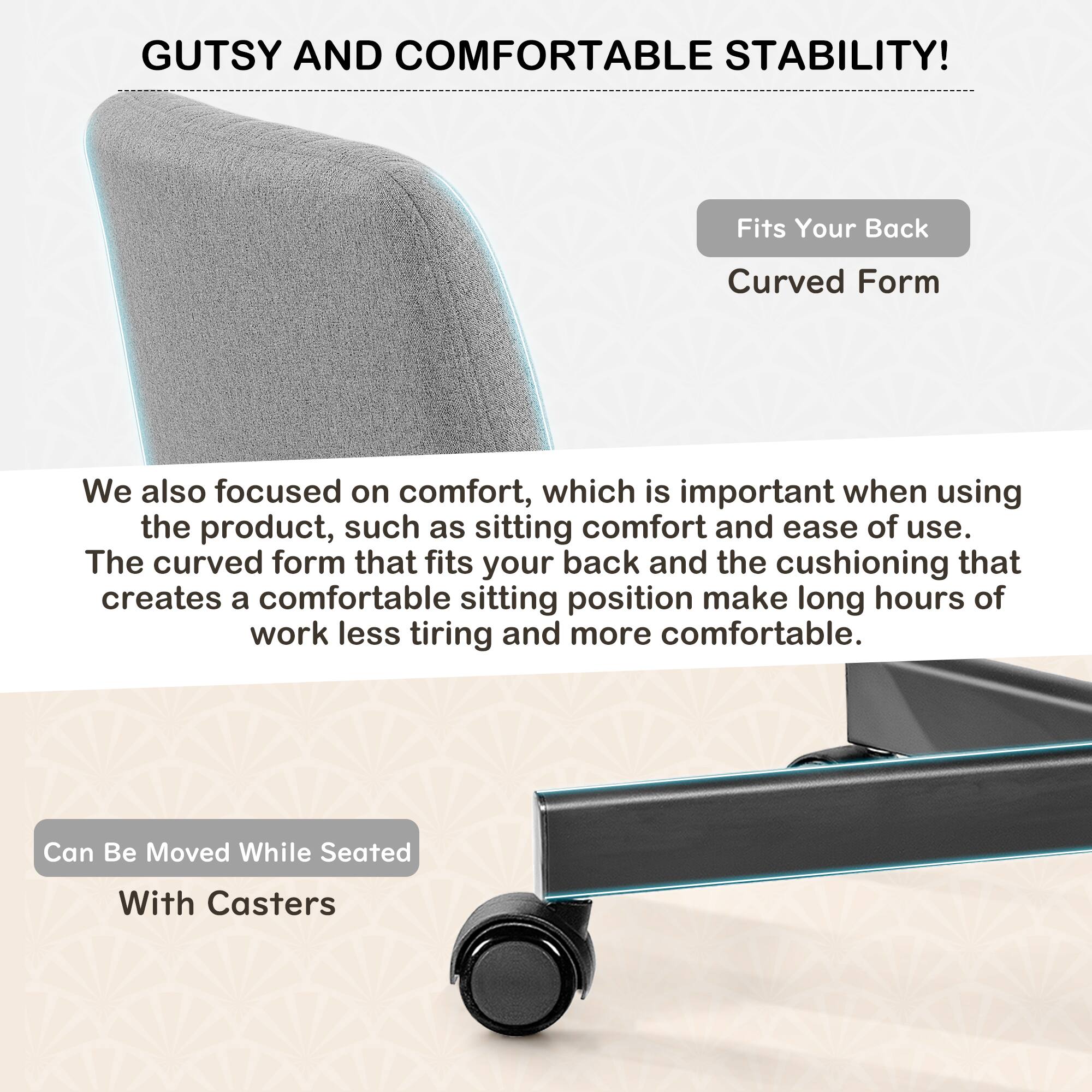 GUTSY AND COMFORTABLE STABILITY!

Fits Your Back  
Curved Form

We also focused on comfort, which is important when using the product, such as sitting comfort and ease of use. The curved form that fits your back and the cushioning that creates a comfortable sitting position make long hours of work less tiring and more comfortable.

Can Be Moved While Seated  
With Casters
