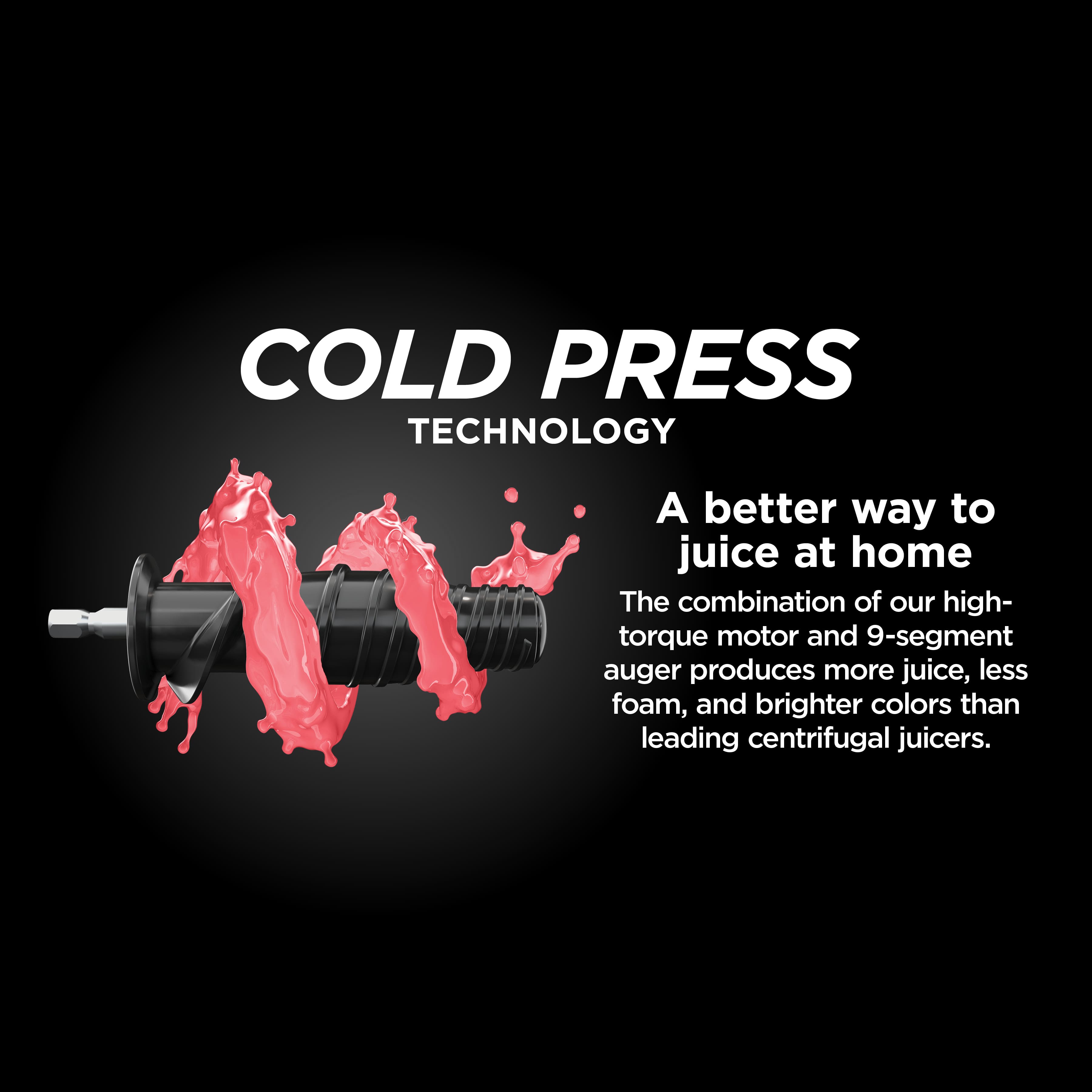 Cold Press Technology: A Better Way to Juice at Home. The combination of our high-torque motor and 9-segment auger produces more juice, less foam, and brighter colors than leading centrifugal juicers.