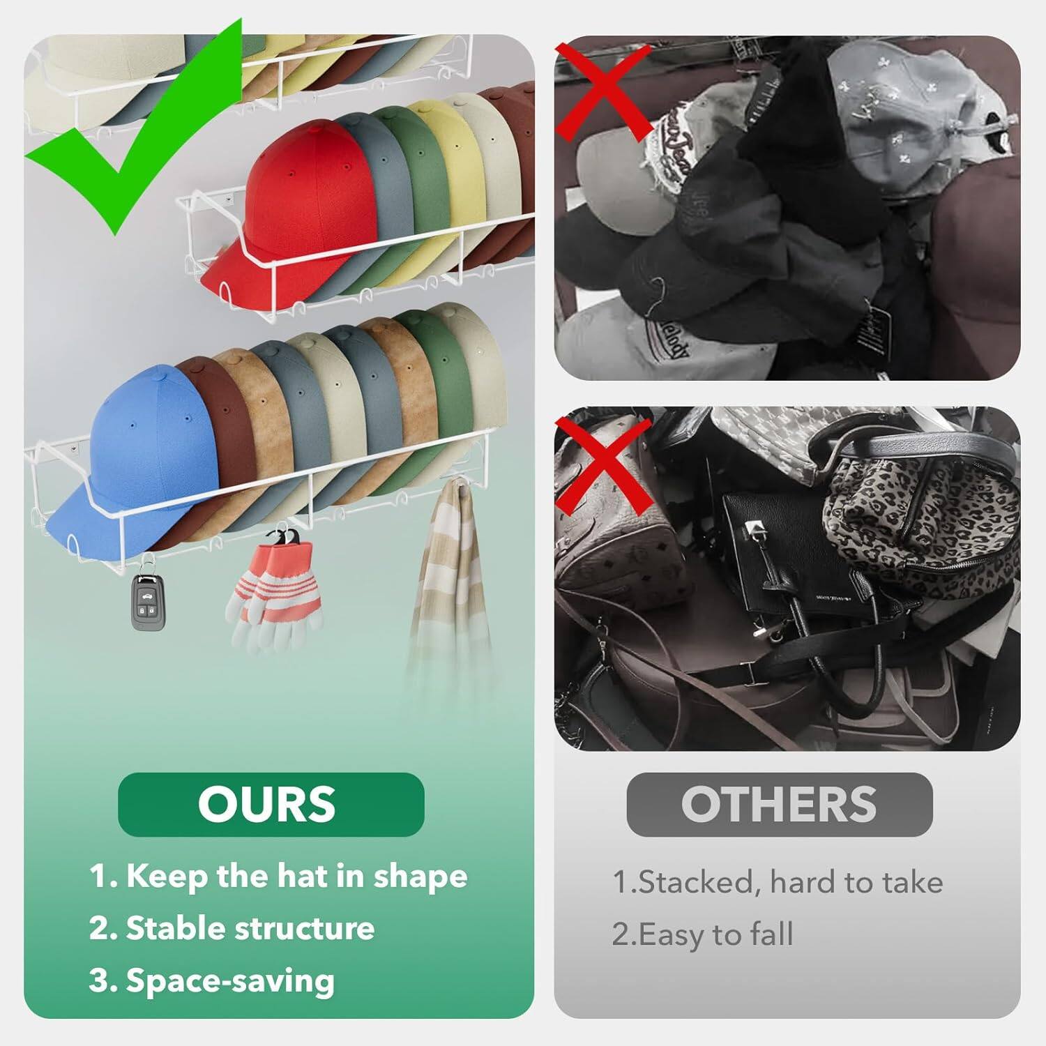 OURS: 1. Keep the hat in shape 2. Stable structure 3. Space-saving
OTHERS: 1. Stacked, hard to take 2. Easy to fall