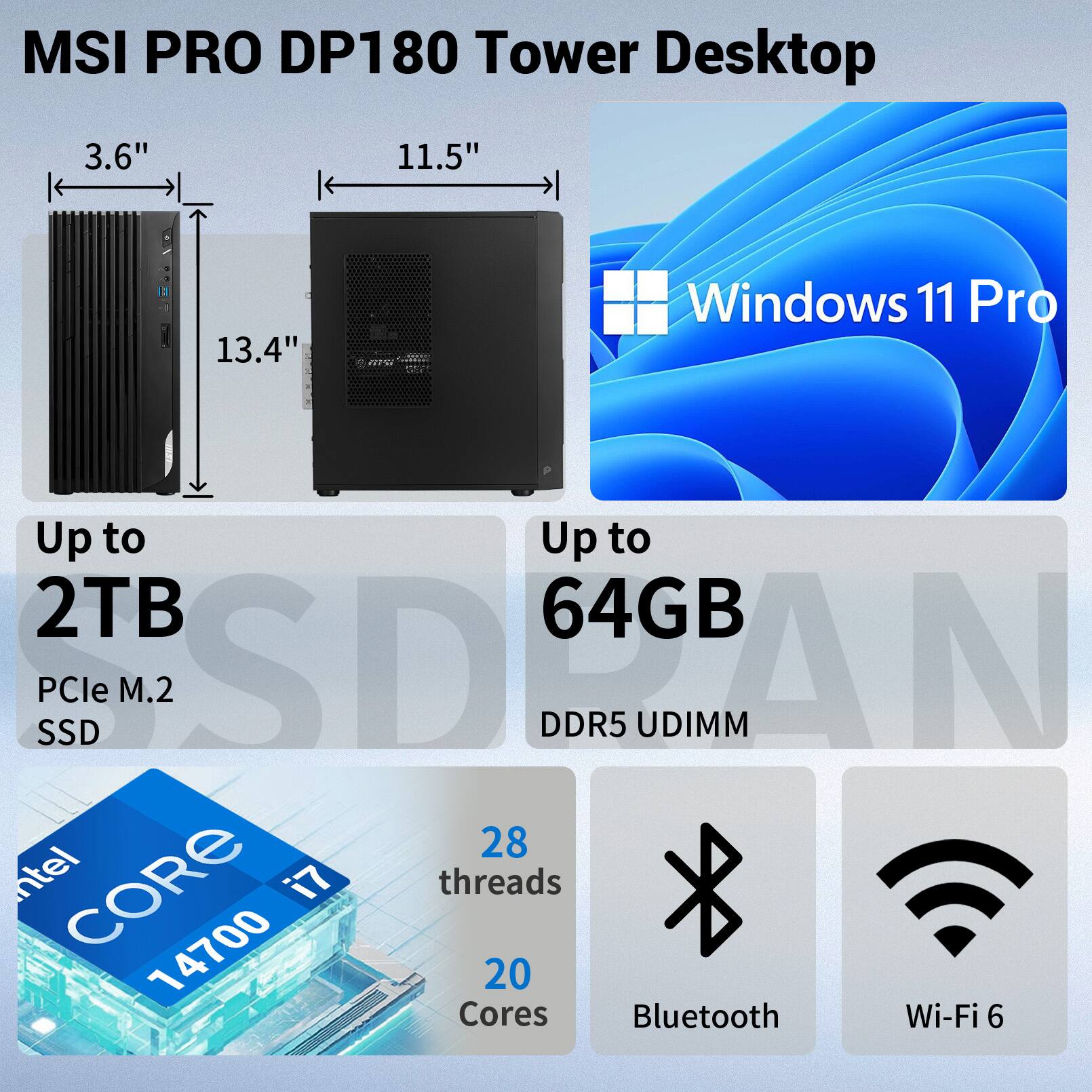 MSI PRO DP180 Tower Desktop  
3.6" x 11.5" x 13.4"  
Windows 11 Pro  
Up to 2TB PCIe M.2 SSD  
Up to 64GB DDR5 UDIMM  
Intel CORE i7 14700  
20 Cores, 28 Threads  
Bluetooth, Wi-Fi 6