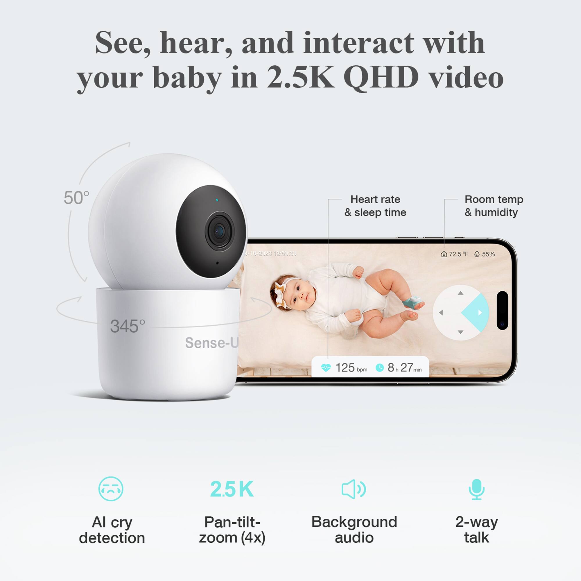 See, hear, and interact with your baby in 2.5K QHD video

- Heart rate & sleep time
- Room temp & humidity
- 9-13-2020 12:50:00
- 72.5°F 55%
- 125 bpm 8h 27 min
- Sense-U
- 50°
- 345°
- AI cry detection
- Pan-tilt-zoom (4x)
- Background audio
- 2-way talk