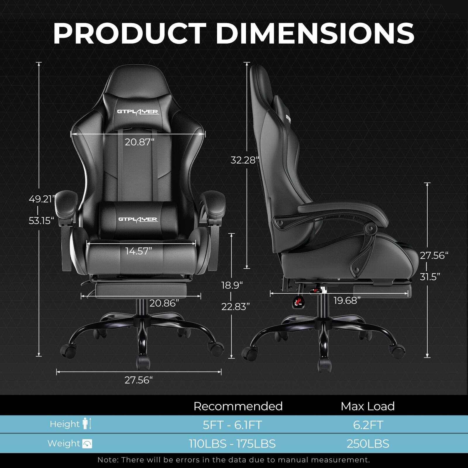 PRODUCT DIMENSIONS

OTPLAYER
- Height: 53.15"
- Width: 49.21"
- Depth: 32.28"
- Seat Height: 20.87"
- Seat Width: 20.86"
- Seat Depth: 18.9"
- Back Height: 22.83"
- Armrest Height: 14.57"
- Base Width: 27.56"

STPLAYER
- Height: 31.5"
- Width: 27.56"
- Depth: 19.68"
- Seat Height: 20.86"
- Seat Width: 20.86"
- Seat Depth: 18.9"
- Back Height: 22.83"
- Armrest Height: 14.57"
- Base Width: 27.56"

Recommended Max Load
- Height: 5FT - 6.1FT
- Weight: 110LBS - 175LBS

Max Load
- Height: 6.2FT
- Weight: 250LBS