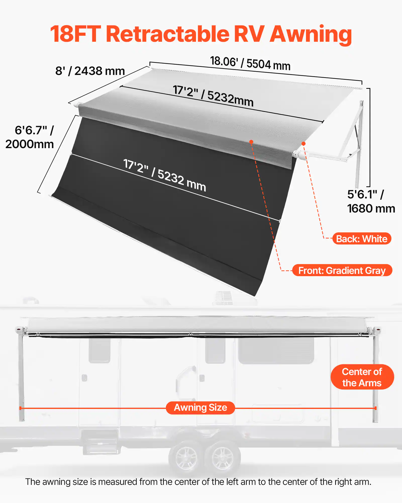 18FT Retractable RV Awning

18.06' / 5504 mm

8' / 2438 mm

17'2" / 5232 mm

6'6.7" / 2000 mm

5'6.1" / 1680 mm

Back: White

Front: Gradient Gray

Center of the Arms

Awning Size

The awning size is measured from the center of the left arm to the center of the right arm.