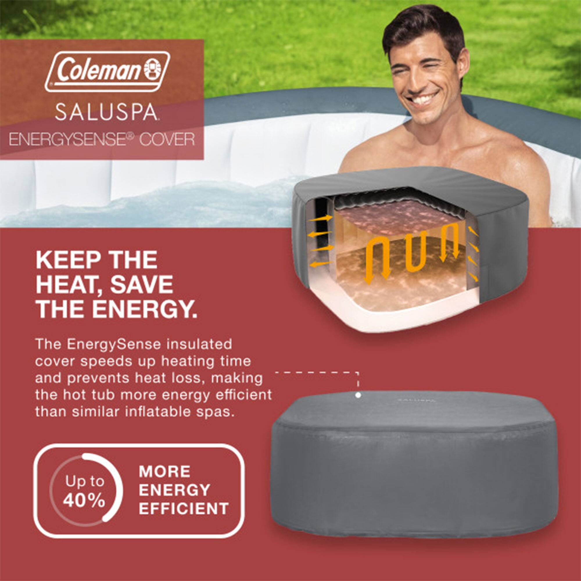 Coleman SALUSPA  
ENERGYSENSE COVER  

KEEP THE HEAT, SAVE THE ENERGY.  

The EnergySense insulated cover speeds up heating time and prevents heat loss, making the hot tub more energy efficient than similar inflatable spas.  

Up to 40% MORE ENERGY EFFICIENT