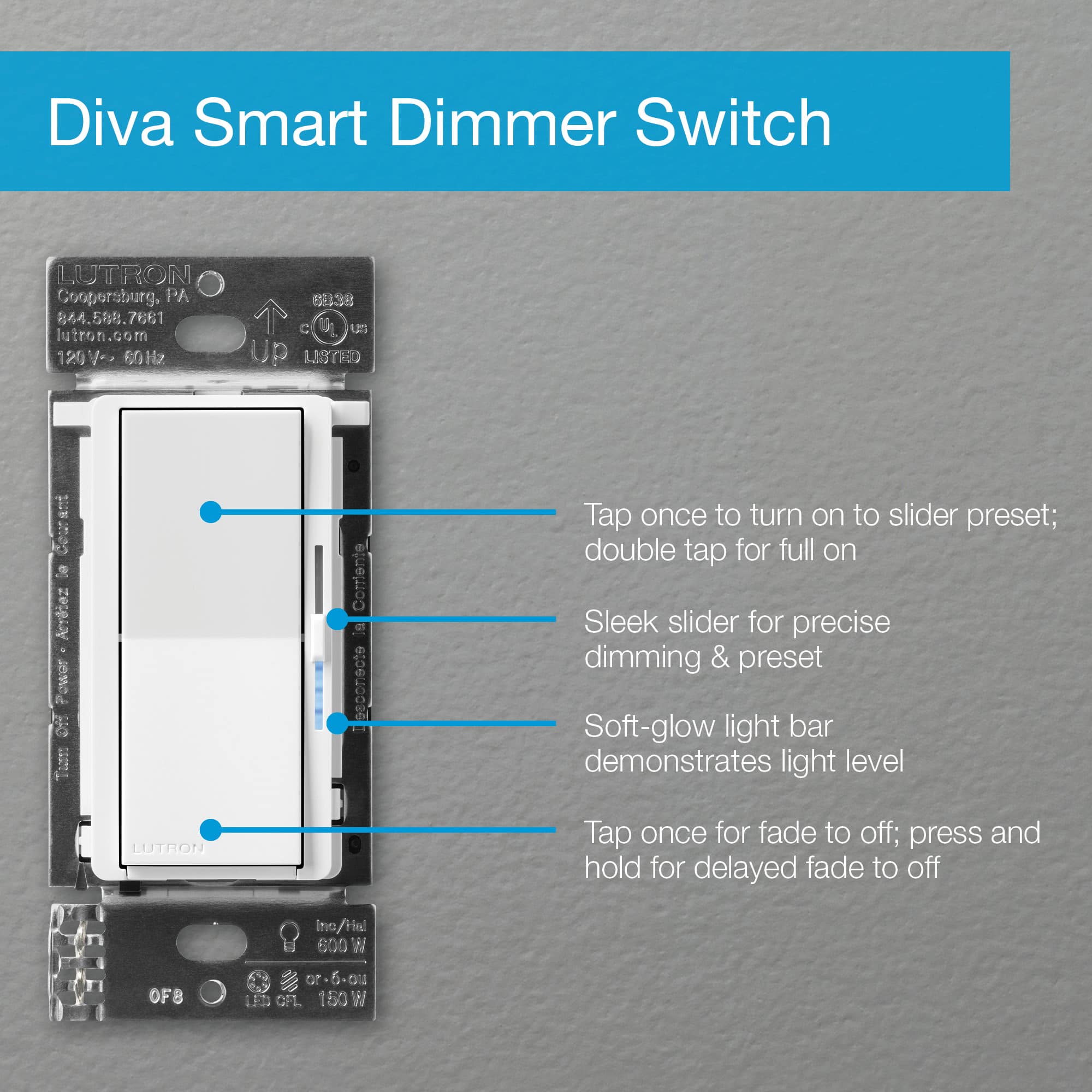 Diva Smart Dimmer Switch Lutron Coopersburg, PA 610.588.7667 7661 lutron.com 120V 60Hz s838 C S Up Listed Components: Tap once to turn on to slider preset; double tap for full on Sleek slider for precise dimming & preset Soft-glow light bar demonstrates light level Lutron Tap once for fade to off; press and hold for delayed fade to off.