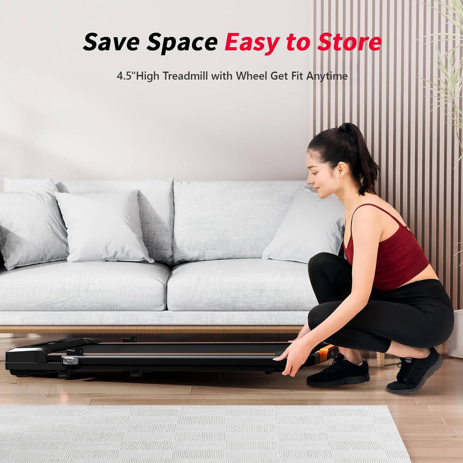 Save Space  
Easy to Store  
4.5" High Treadmill with Wheel Get Fit Anytime