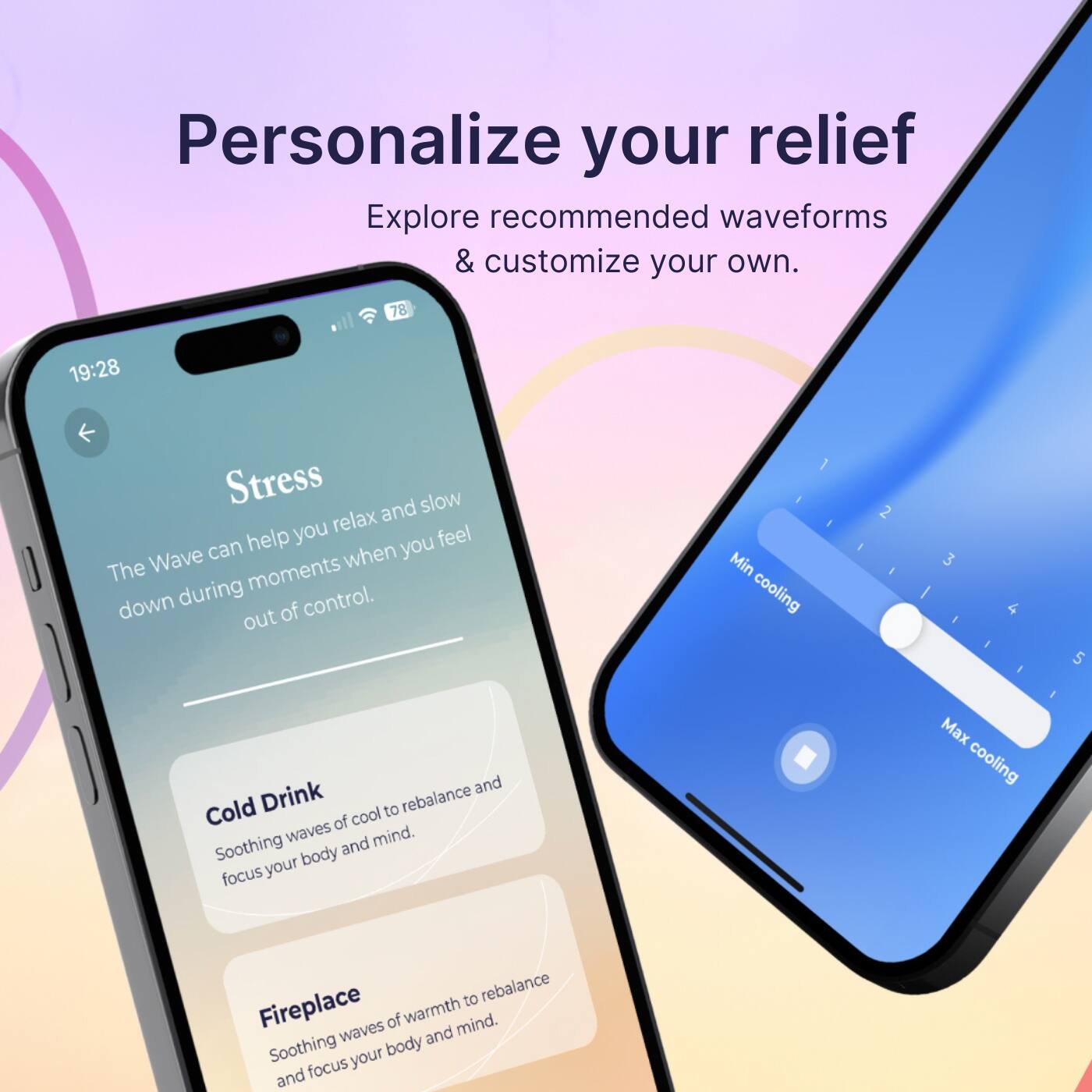 Personalize your relief: Explore recommended waveforms & customize your own.

Stress: Slow down and help you feel relaxed.
Cooling: 1. Min cooling 2. 3. 4. 5.
Cold Drink: To rebalance of cool waves.
Fireplace: Waves of warmth and mind. Soothing your body and focus.