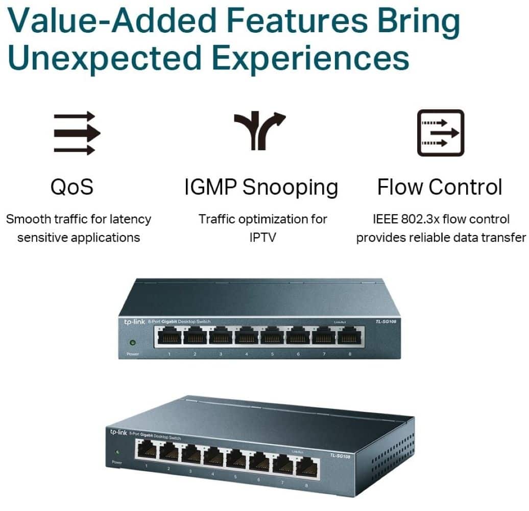 Value-Added Features Bring Unexpected Experiences
QoS: Smooth traffic for latency-sensitive applications
IGMP Snooping: Traffic optimization for IEEE 802.3x flow control
Flow Control: Traffic optimization for IEEE 802.3x flow control
IPTV: Provides reliable data transfer
TP-Link B-Port Gigabit Desktop Switch TL-20108: 1:3 4 5 e 1 8
TP-Link 8-Port Gigabit Desktop Switch TL-20108