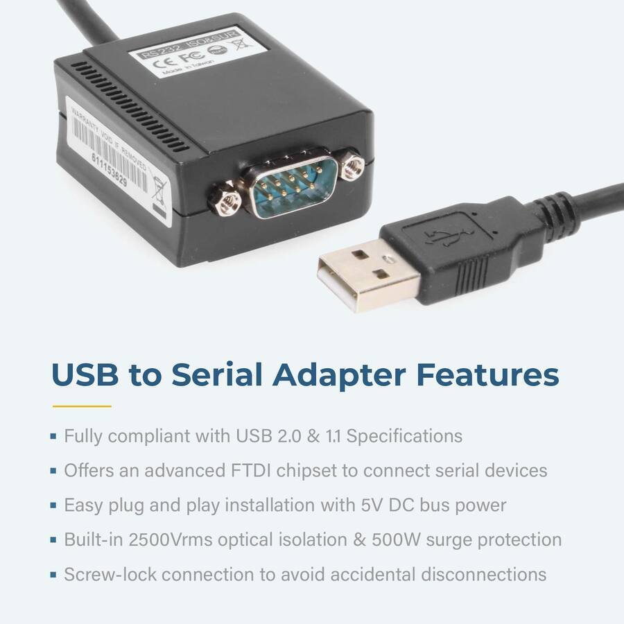 USB to Serial Adapter Features

- Fully compliant with USB 2.0 & 1.1 Specifications
- Offers an advanced FTDI chipset to connect serial devices
- Easy plug and play installation with 5V DC bus power
- Built-in 2500Vrms optical isolation & 500W surge protection
- Screw-lock connection to avoid accidental disconnections
