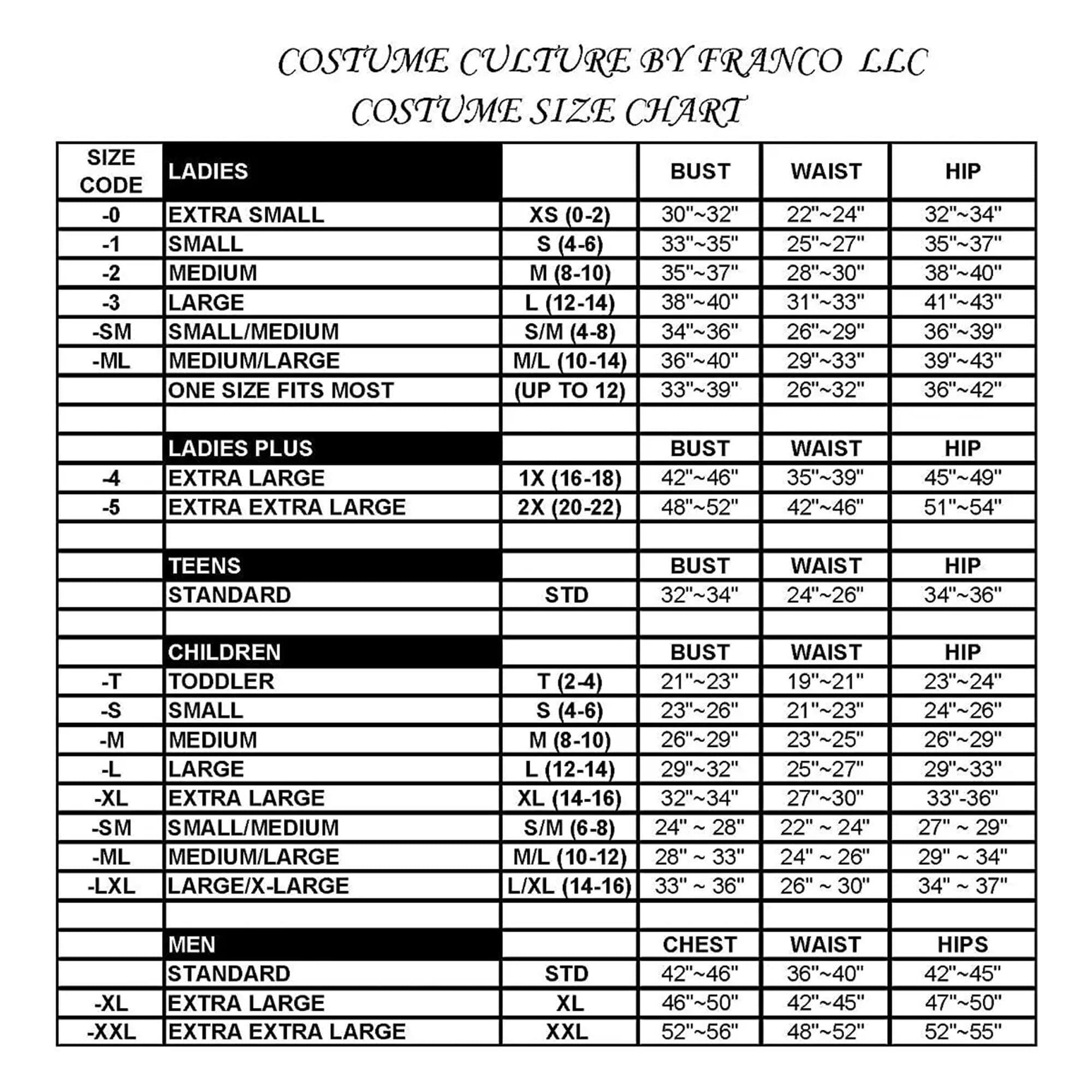 COSTUME CULTURE BY FRANCO LLC  
COSTUME SIZE CHART  

**LADIES**  
-0 EXTRA SMALL XS (0-2)  
  BUST: 30"~32"  
  WAIST: 22"~24"  
  HIP: 32"~34"  

-1 SMALL S (4-6)  
  BUST: 33"~35"  
  WAIST: 25"~27"  
  HIP: 35"~37"  

-2 MEDIUM M (8-10)  
  BUST: 35"~37"  
  WAIST: 28"~30"  
  HIP: 38"~40"  

-3 LARGE L (12-14)  
  BUST: 38"~40"  
  WAIST: 31"~33"  
  HIP: 41"~43"  

-SM SMALL/MEDIUM S/M (4-8)  
  BUST: 34"~36"  
  WAIST: 26"