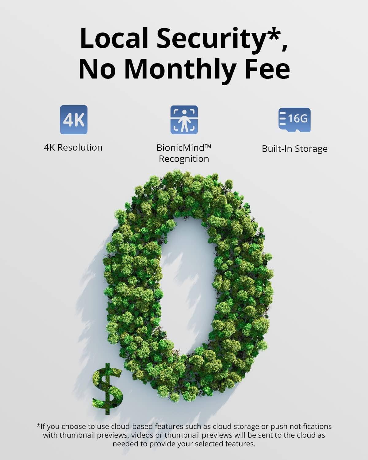 Local Security*, No Monthly Fee

4K Resolution  
BionicMind™ Recognition  
Built-In Storage 16G

*If you choose to use cloud-based features such as cloud storage or push notifications with thumbnail previews, videos or thumbnail previews will be sent to the cloud as needed to provide your selected features.