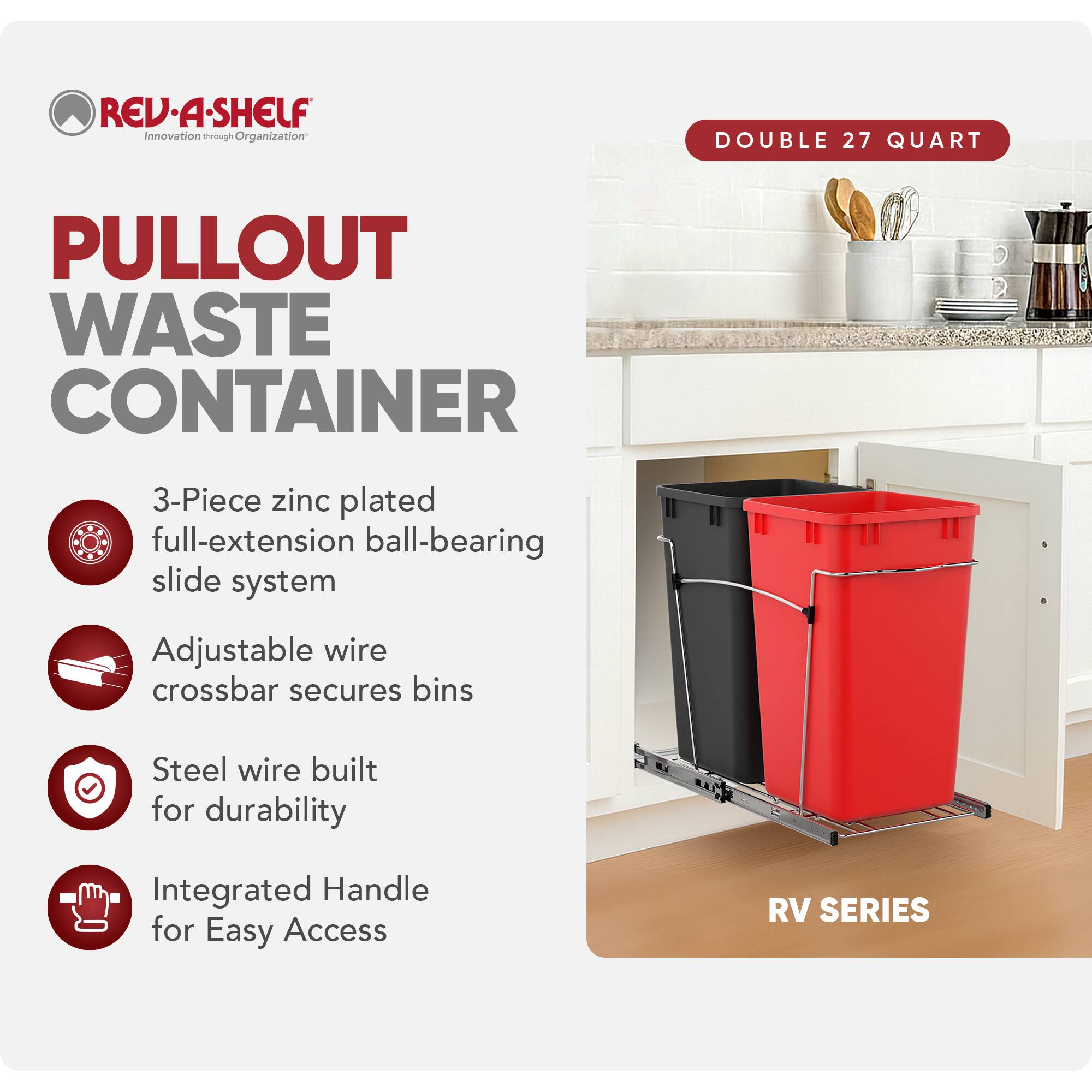 RED REV.A-SHELF Innovation through Organization

PULLOUT WASTE CONTAINER

- 3-Piece zinc plated full-extension ball-bearing slide system
- Adjustable wire crossbar secures bins
- Steel wire built for durability
- Integrated Handle for Easy Access

RV SERIES

DOUBLE 27 QUART