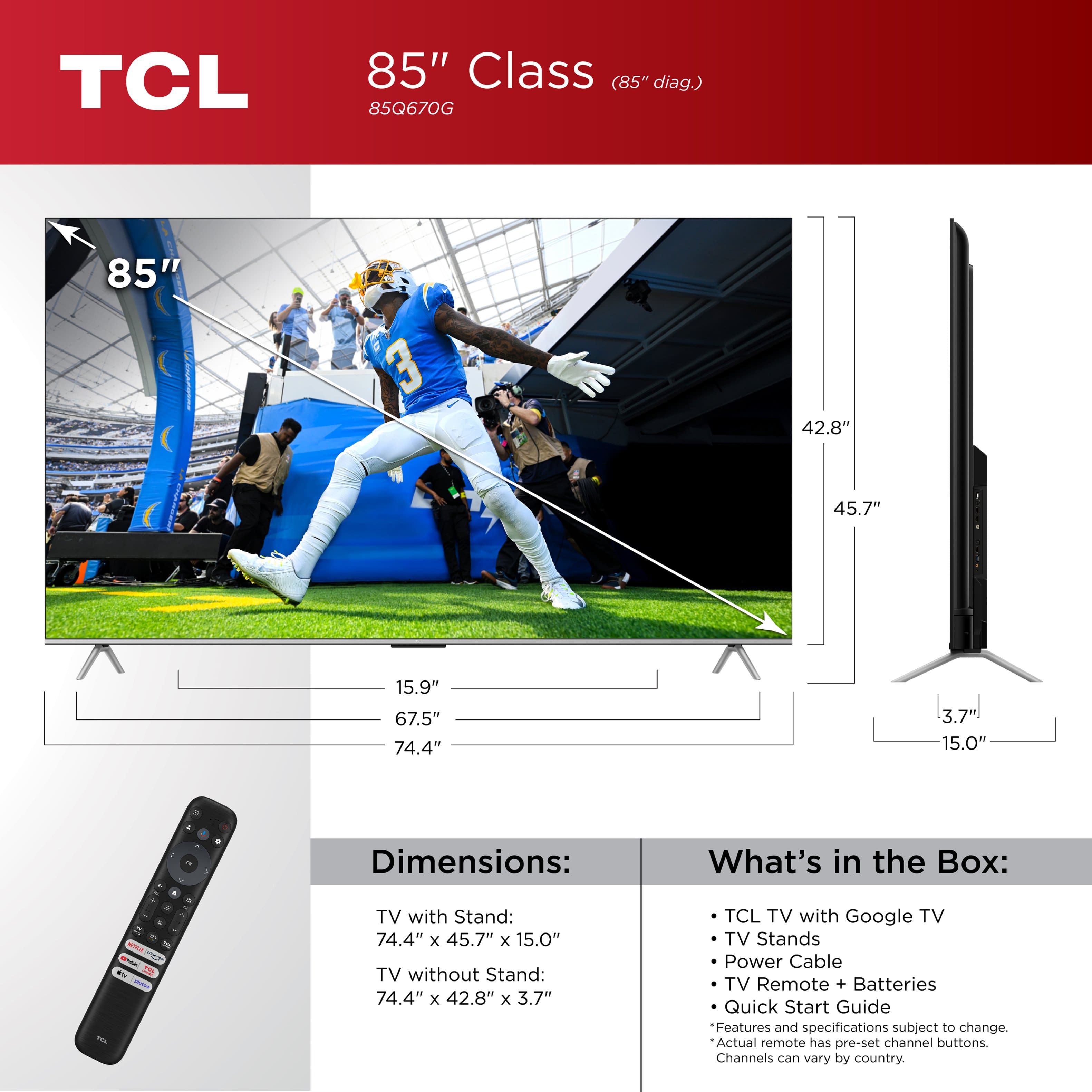 TCL 85" Class (85" diag.) 85Q670G 85" 3 42.8" 45.7" 15.9" 67.5" 74.4" 3.7 15.0" - Dimensions: What's in the Box: - - i HL - - . TV with Stand: 74.4" x 45.7" x 15.0" TV without Stand: 74.4" x 42.8" x 3.7" TCL TV with Google TV TV Stands Power Cable TV Remote + Batteries Quick Start Guide Features and specifications subject to change. Actual remote has pre-set channel buttons. Channels can vary by country.
